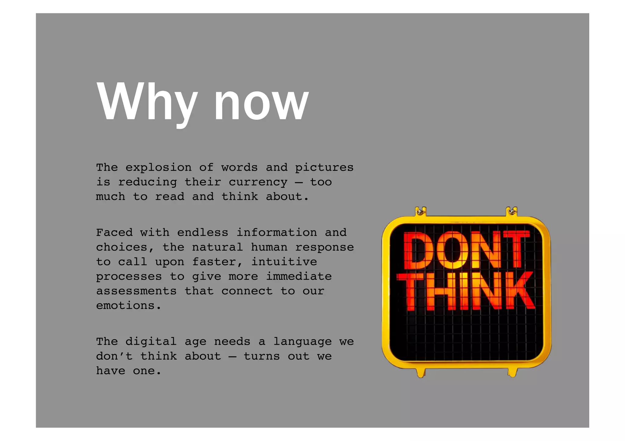 Why now 
The explosion of words and pictures 
is reducing their currency — too 
much to read and think about. ! 
Faced with endless information and 
choices, the natural human response 
to call upon faster, intuitive 
processes to give more immediate 
assessments that connect to our 
emotions.! 
The digital age needs a language we 
don’t think about — turns out we 
have one.! 
 