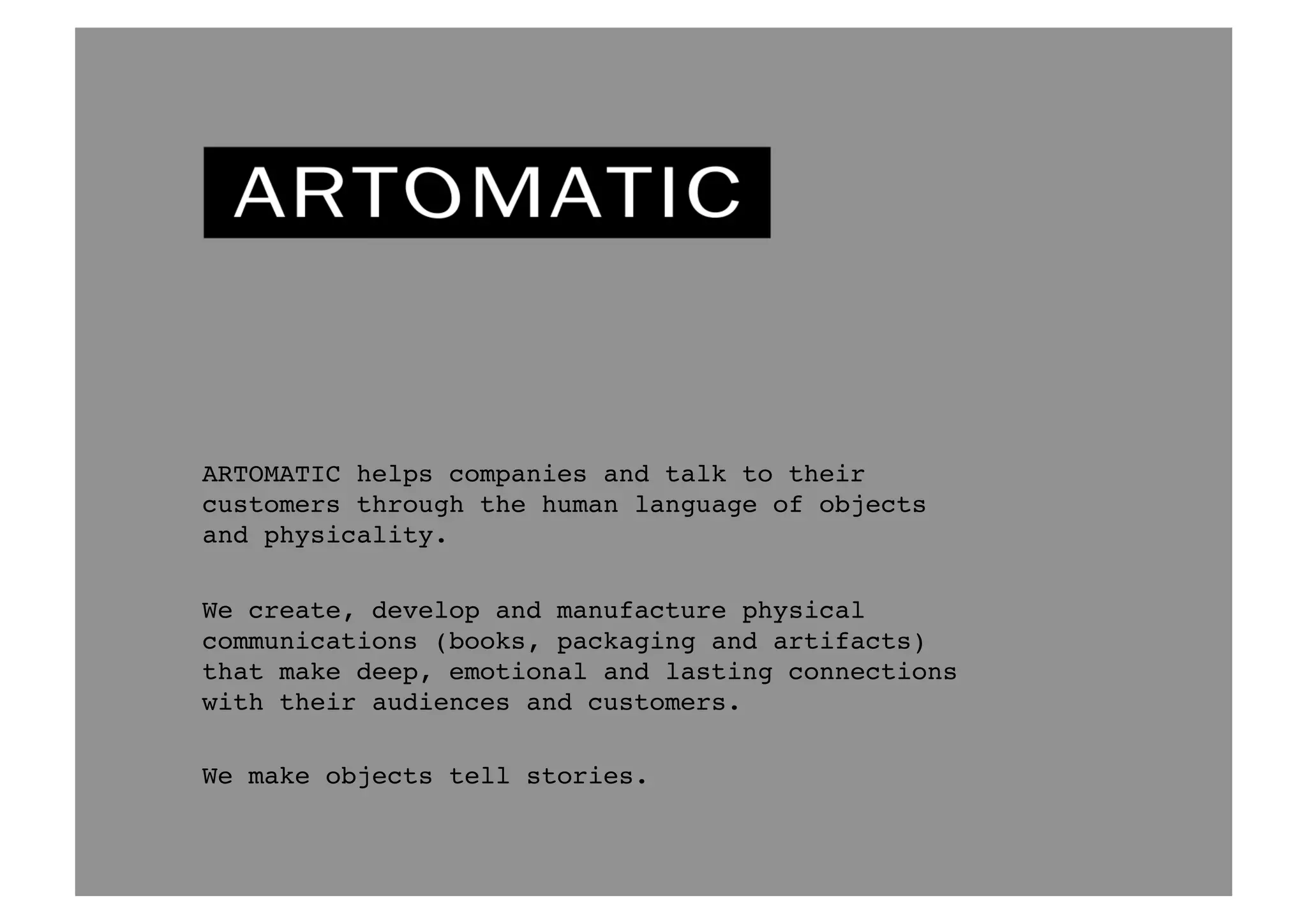 ARTOMATIC helps companies talk to people through 
the human language of objects and physicality.! 
We create, develop and manufacture physical 
communications (books, packaging and artifacts) 
that make deep, emotional and lasting connections 
with their audiences and customers.! 
We make objects tell stories.! 
 