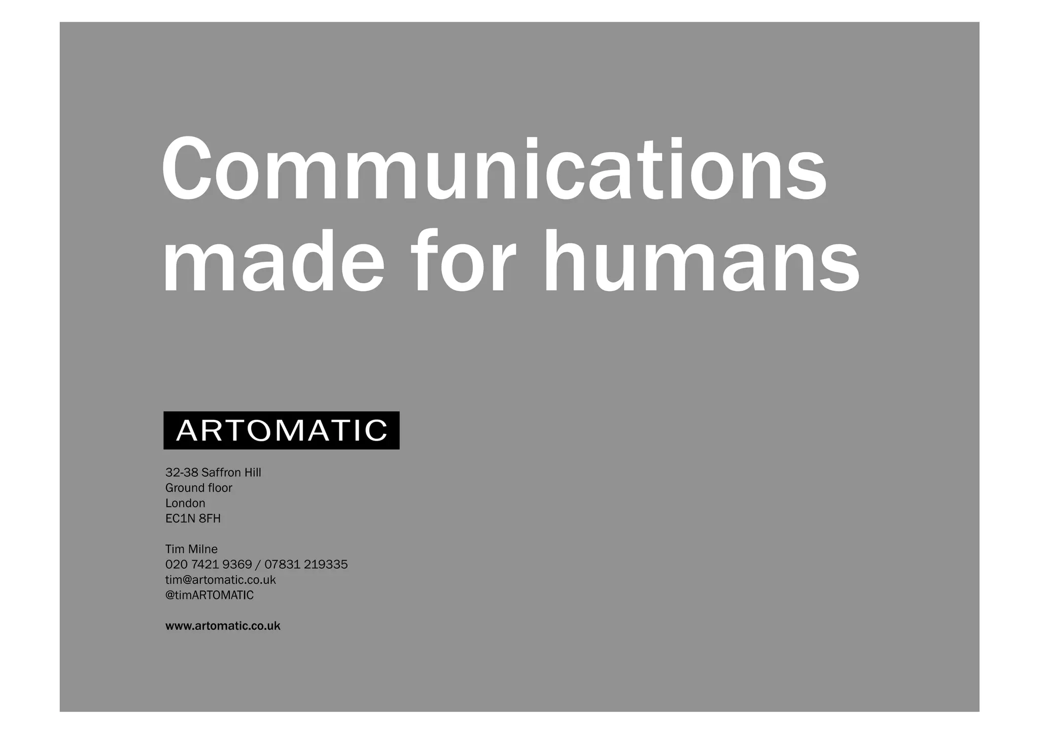 Communications 
made for humans 
32-38 Saffron Hill 
Ground floor 
London 
EC1N 8FH 
Tim Milne 
020 7421 9369 / 07831 219335 
tim@artomatic.co.uk 
@timARTOMATIC 
www.artomatic.co.uk 
