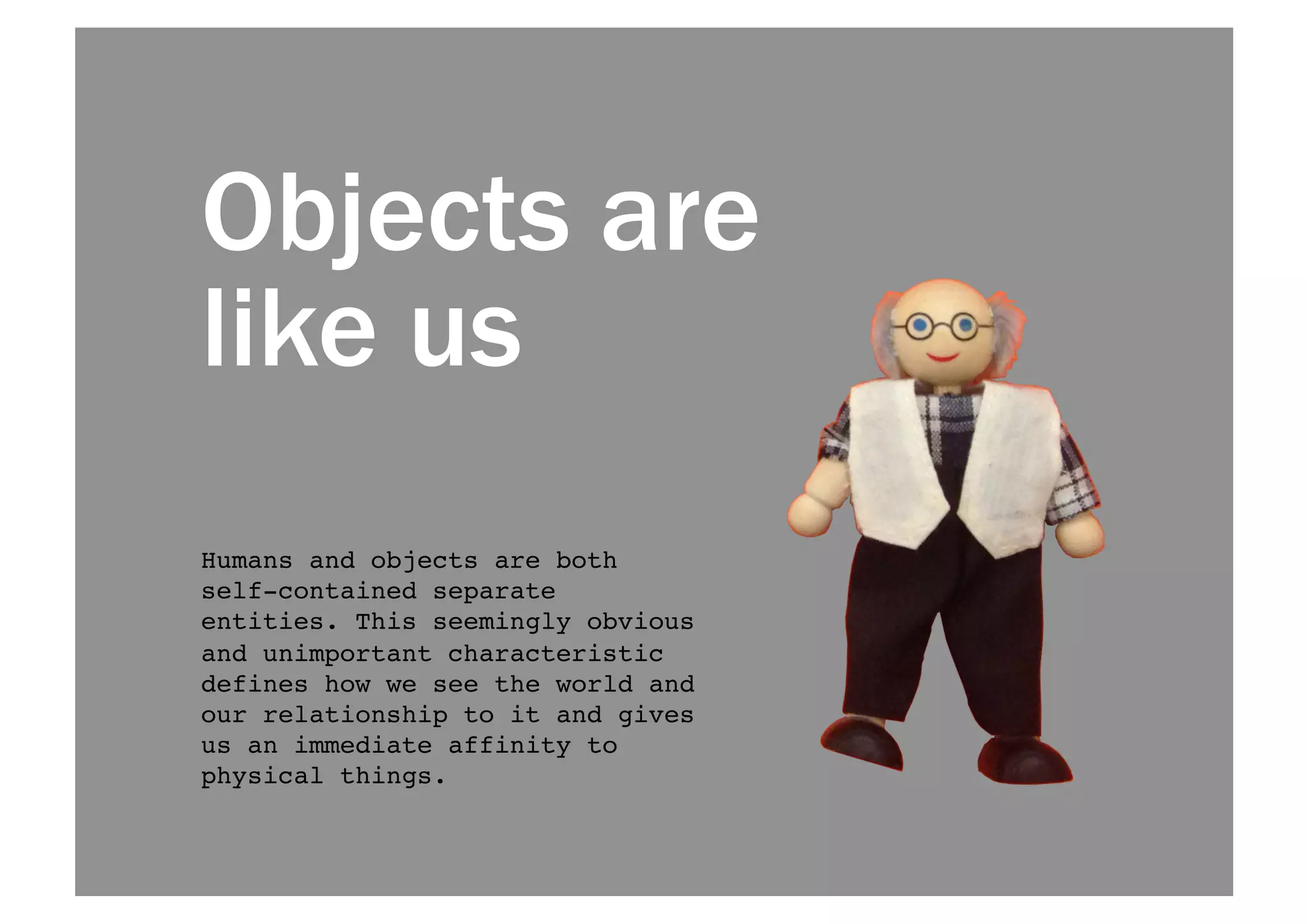 Objects are 
like us 
Humans and objects are both 
self-contained separate 
entities. This seemingly obvious 
and unimportant characteristic 
defines how we see the world and 
our relationship to it and gives 
us an immediate affinity to 
physical things.! 
 