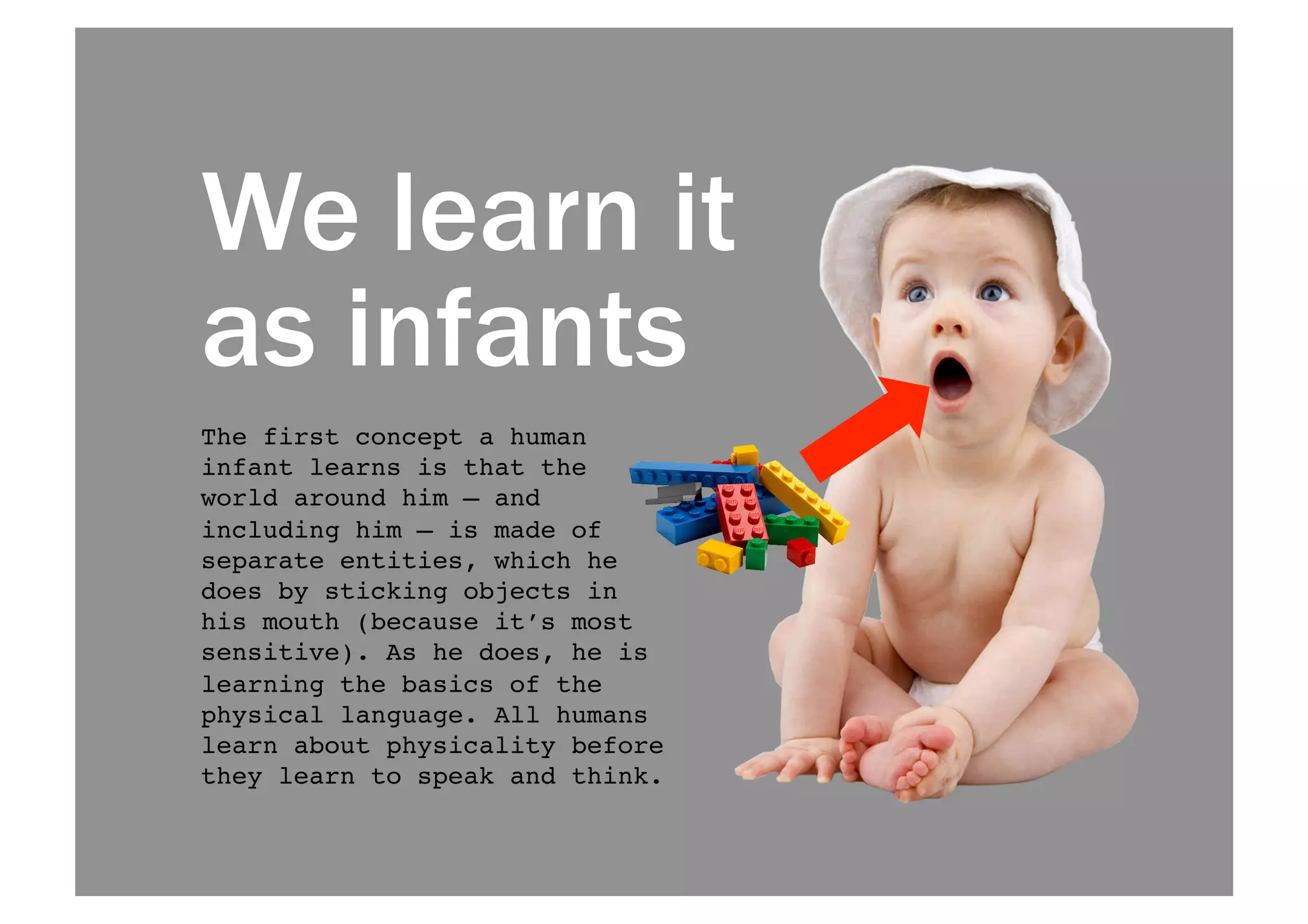 We learn it 
as infants 
The first concept a human 
infant learns is that the 
world around him — and 
including him — is made of 
separate entities, which he 
does by sticking objects in 
his mouth (because it’s most 
sensitive). As he does, he is 
learning the basics of the 
physical language. All humans 
learn about physicality before 
they learn to speak and think. ! 
 