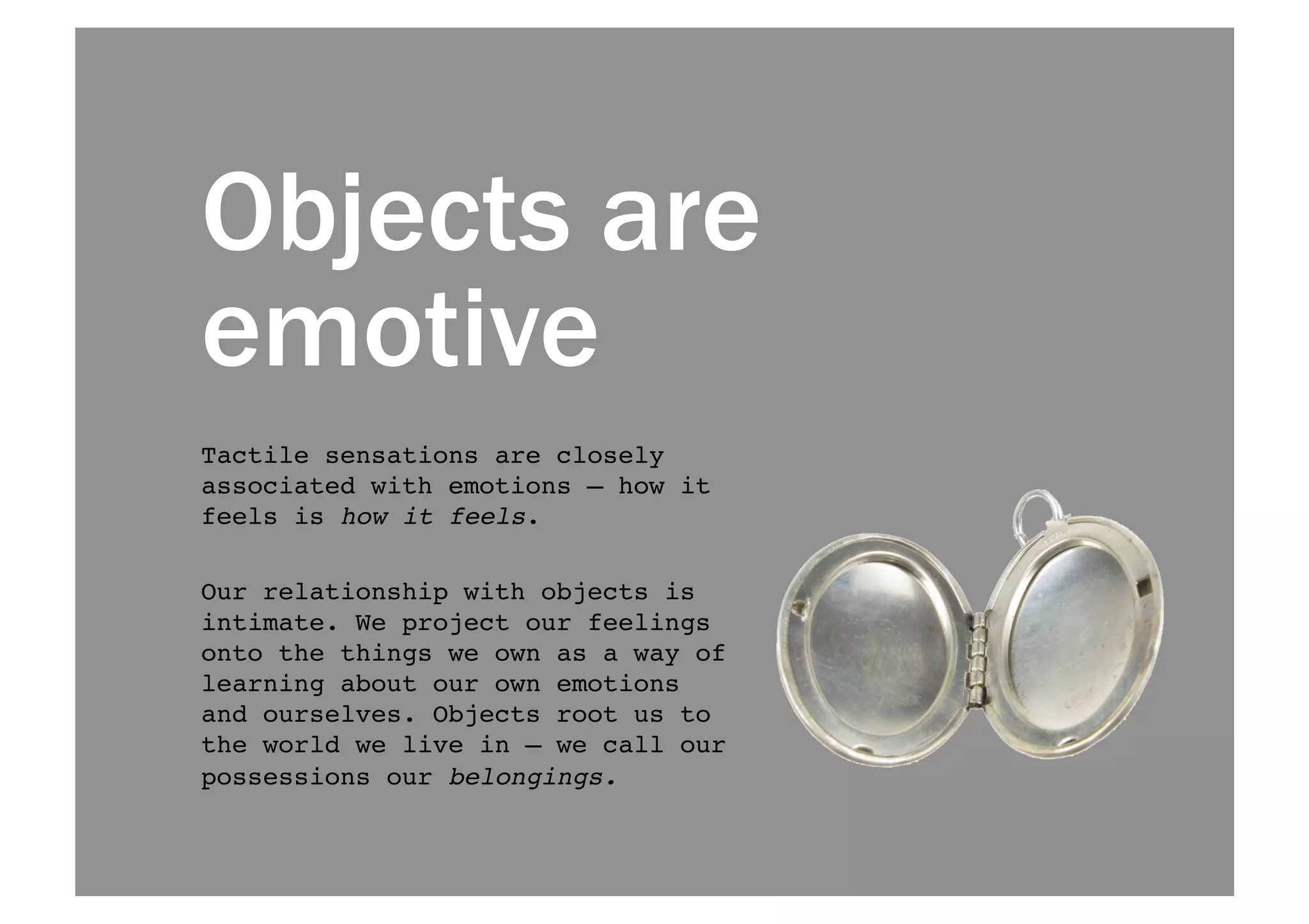 Objects are 
emotive 
Tactile sensations are closely 
associated with emotions — how it 
feels is how it feels. ! 
Our relationship with objects is 
intimate. We project our feelings 
onto the things we own as a way of 
learning about our own emotions 
and ourselves. Objects root us to 
the world we live in — we call our 
possessions our belongings.! 
 