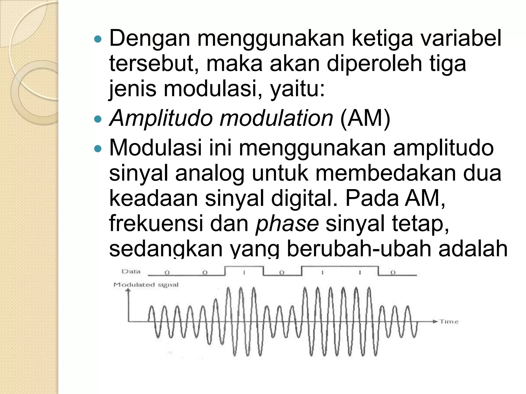 Dengan menggunakan ketiga variabel
  tersebut, maka akan diperoleh tiga
  jenis modulasi, yaitu:
 Amplitudo modulation (AM)
 Modulasi ini menggunakan amplitudo
  sinyal analog untuk membedakan dua
  keadaan sinyal digital. Pada AM,
  frekuensi dan phase sinyal tetap,
  sedangkan yang berubah-ubah adalah
  amplitudonya
 