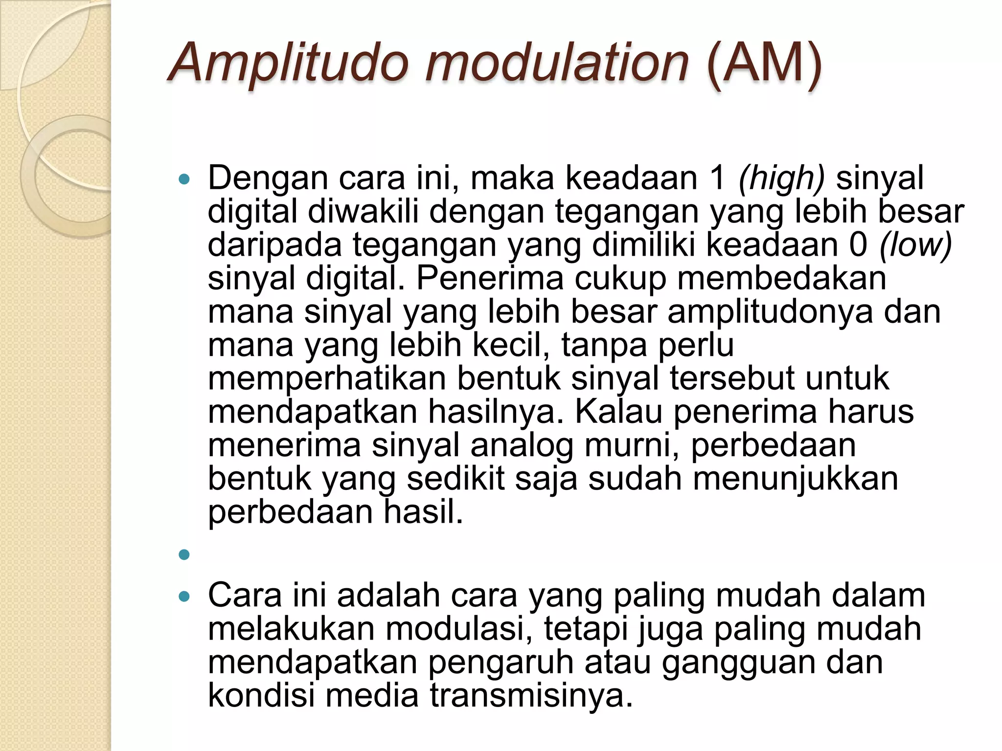 Amplitudo modulation (AM)

   Dengan cara ini, maka keadaan 1 (high) sinyal
    digital diwakili dengan tegangan yang lebih besar
    daripada tegangan yang dimiliki keadaan 0 (low)
    sinyal digital. Penerima cukup membedakan
    mana sinyal yang lebih besar amplitudonya dan
    mana yang lebih kecil, tanpa perlu
    memperhatikan bentuk sinyal tersebut untuk
    mendapatkan hasilnya. Kalau penerima harus
    menerima sinyal analog murni, perbedaan
    bentuk yang sedikit saja sudah menunjukkan
    perbedaan hasil.

   Cara ini adalah cara yang paling mudah dalam
    melakukan modulasi, tetapi juga paling mudah
    mendapatkan pengaruh atau gangguan dan
    kondisi media transmisinya.
 