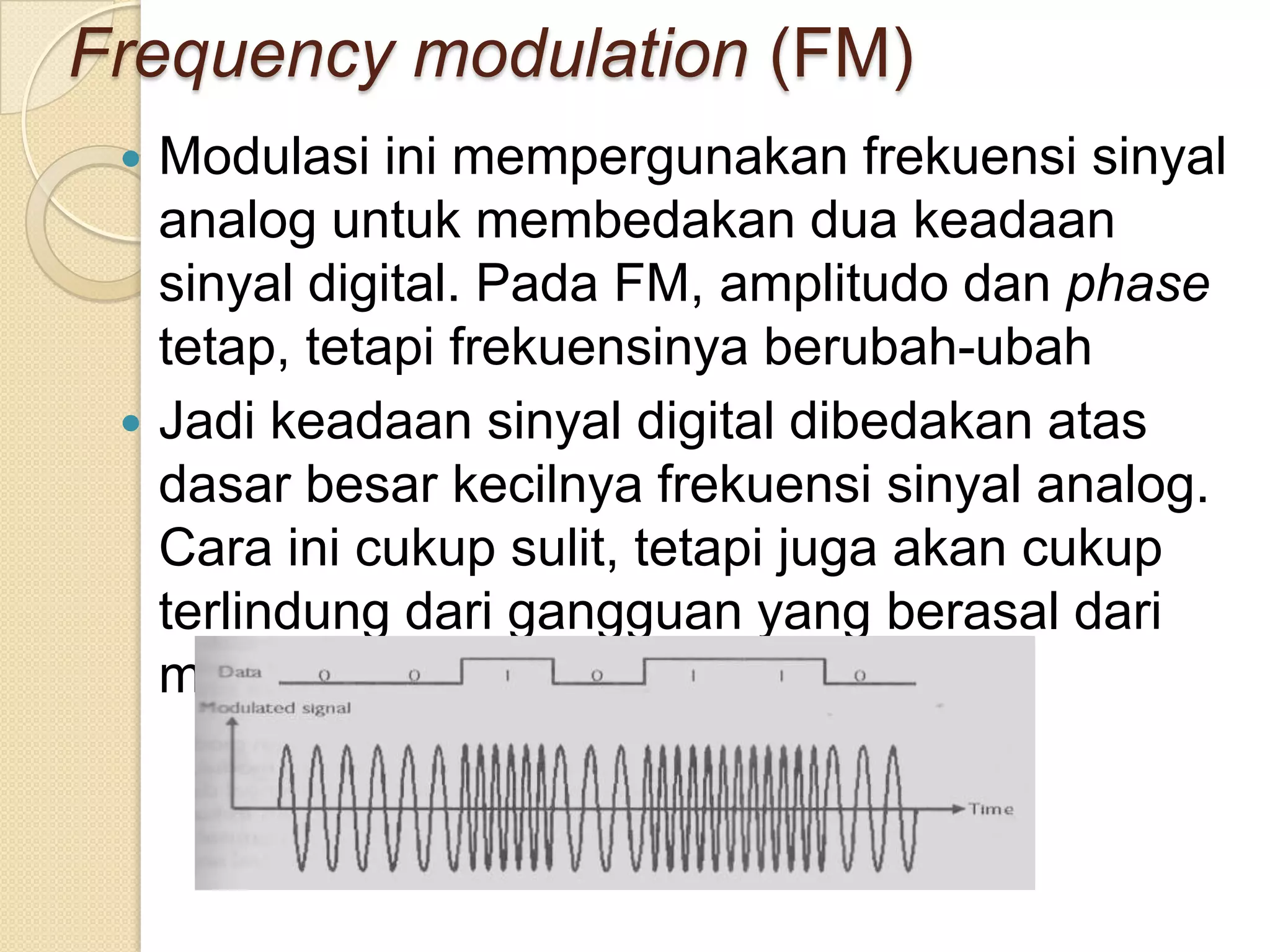 Frequency modulation (FM)
  Modulasi ini mempergunakan frekuensi sinyal
   analog untuk membedakan dua keadaan
   sinyal digital. Pada FM, amplitudo dan phase
   tetap, tetapi frekuensinya berubah-ubah
  Jadi keadaan sinyal digital dibedakan atas
   dasar besar kecilnya frekuensi sinyal analog.
   Cara ini cukup sulit, tetapi juga akan cukup
   terlindung dari gangguan yang berasal dari
   media transmisinya.
 