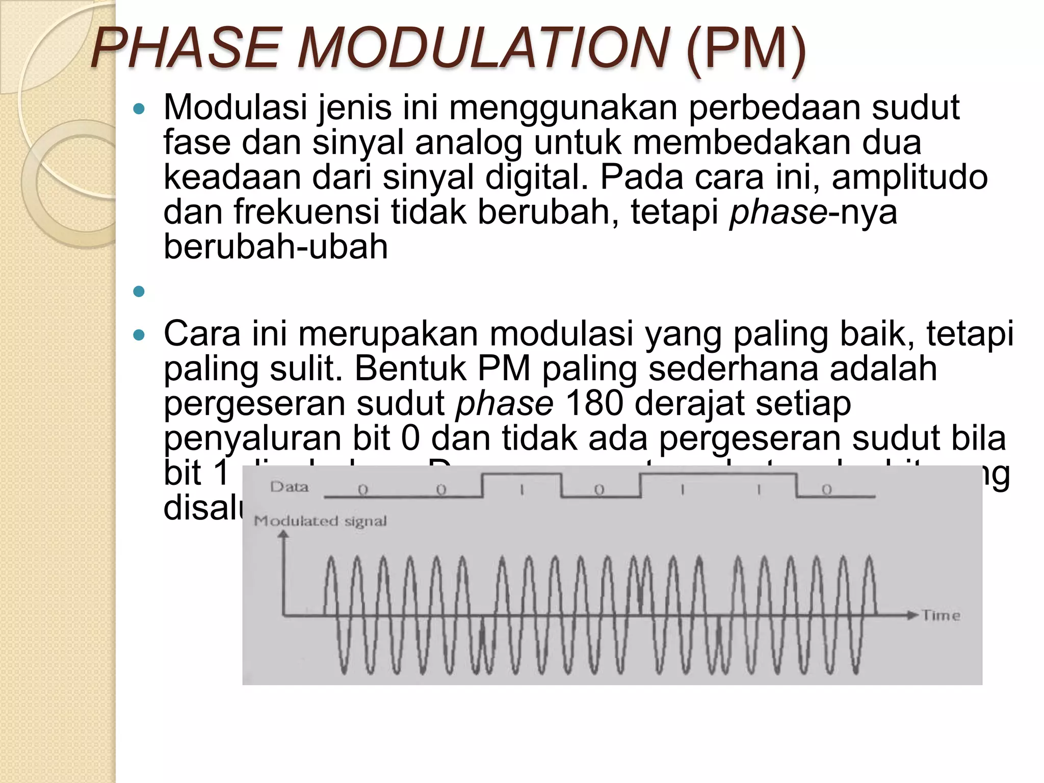 PHASE MODULATION (PM)
    Modulasi jenis ini menggunakan perbedaan sudut
     fase dan sinyal analog untuk membedakan dua
     keadaan dari sinyal digital. Pada cara ini, amplitudo
     dan frekuensi tidak berubah, tetapi phase-nya
     berubah-ubah
 
    Cara ini merupakan modulasi yang paling baik, tetapi
     paling sulit. Bentuk PM paling sederhana adalah
     pergeseran sudut phase 180 derajat setiap
     penyaluran bit 0 dan tidak ada pergeseran sudut bila
     bit 1 disalurkan. Dengan cara tersebut maka bit yang
     disalurkan sama dengan band rate.
 