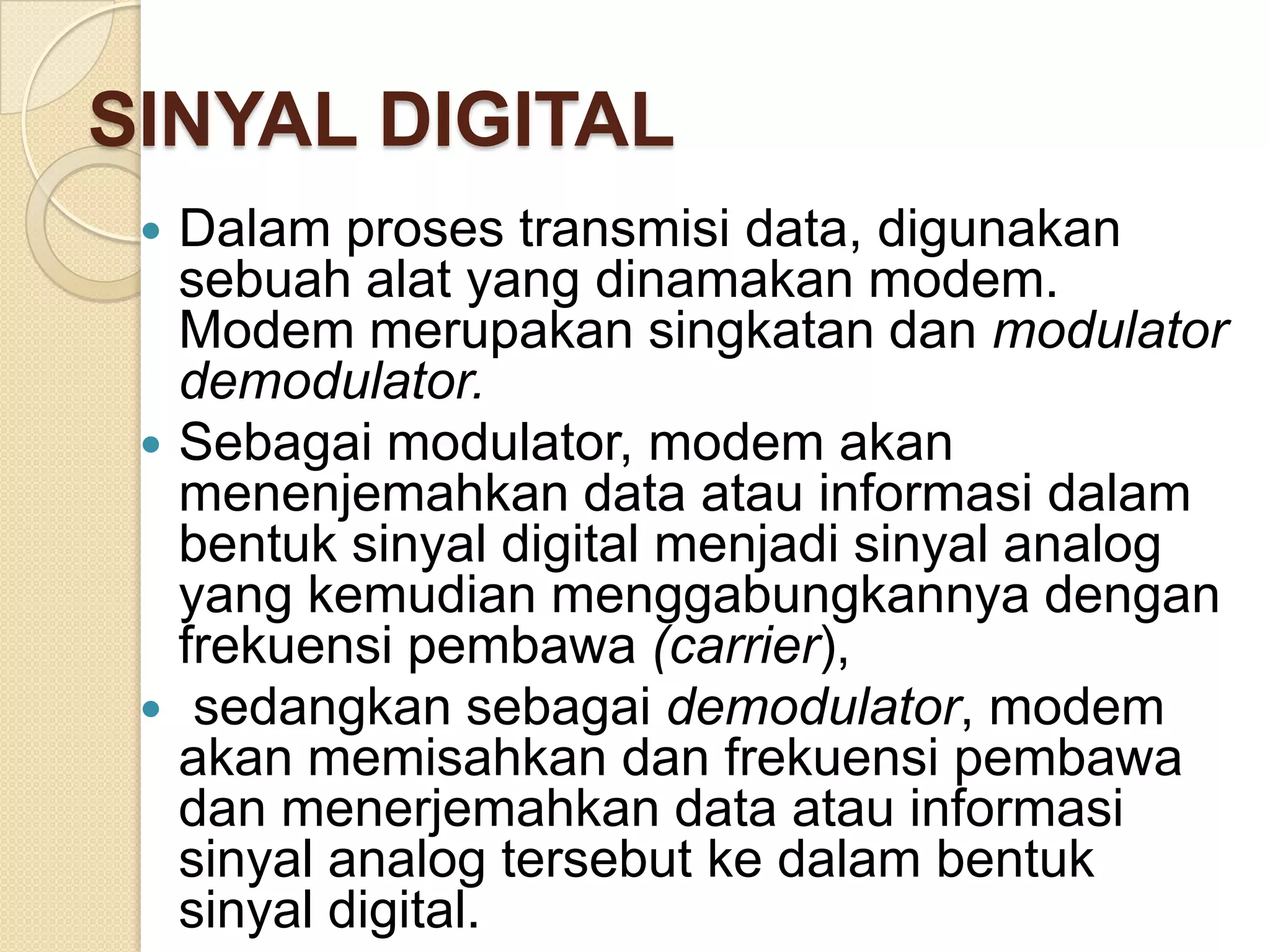 SINYAL DIGITAL
  Dalam proses transmisi data, digunakan
   sebuah alat yang dinamakan modem.
   Modem merupakan singkatan dan modulator
   demodulator.
  Sebagai modulator, modem akan
   menenjemahkan data atau informasi dalam
   bentuk sinyal digital menjadi sinyal analog
   yang kemudian menggabungkannya dengan
   frekuensi pembawa (carrier),
  sedangkan sebagai demodulator, modem
   akan memisahkan dan frekuensi pembawa
   dan menerjemahkan data atau informasi
   sinyal analog tersebut ke dalam bentuk
   sinyal digital.
 