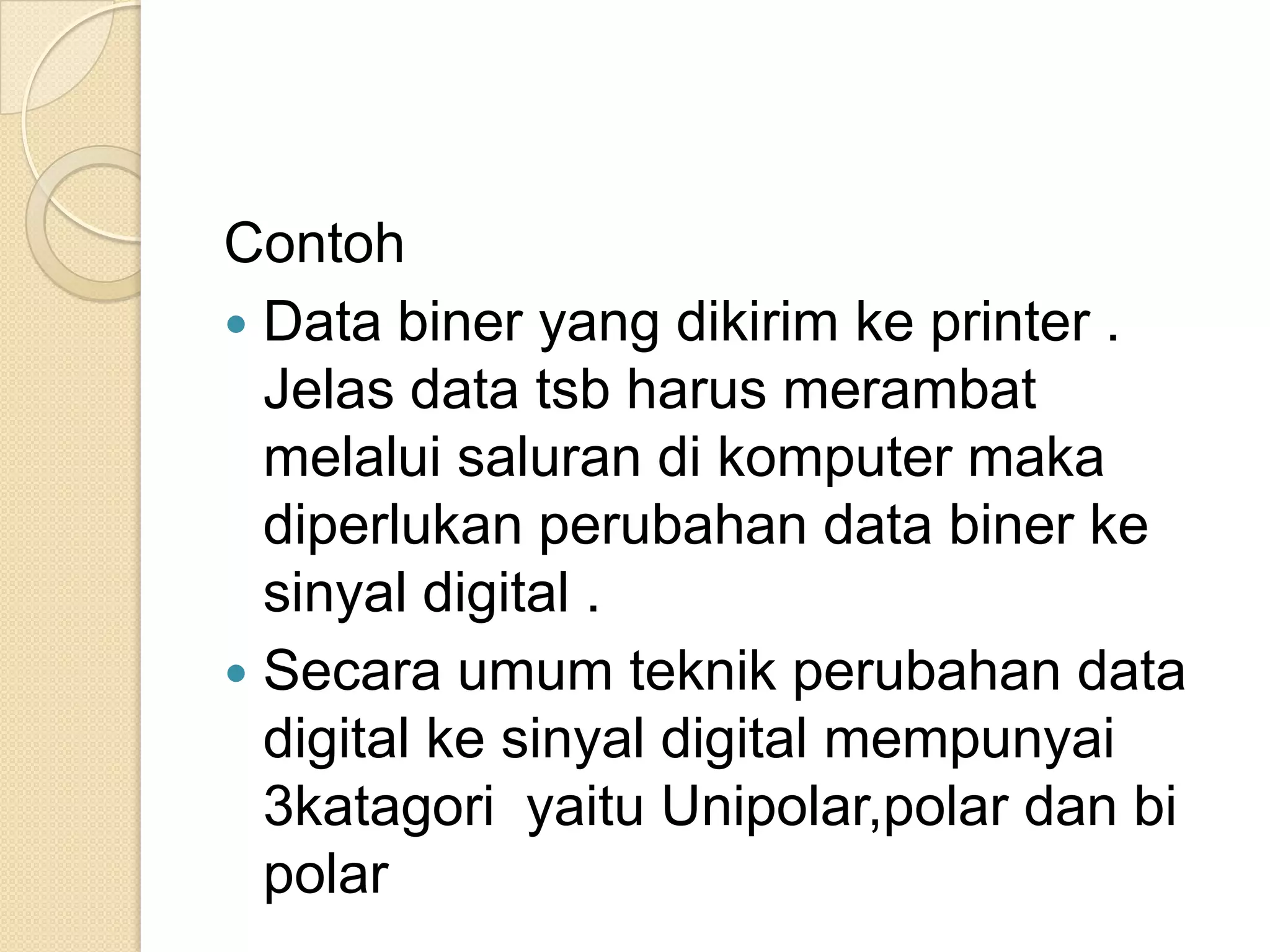 Contoh
 Data biner yang dikirim ke printer .
  Jelas data tsb harus merambat
  melalui saluran di komputer maka
  diperlukan perubahan data biner ke
  sinyal digital .
 Secara umum teknik perubahan data
  digital ke sinyal digital mempunyai
  3katagori yaitu Unipolar,polar dan bi
  polar
 