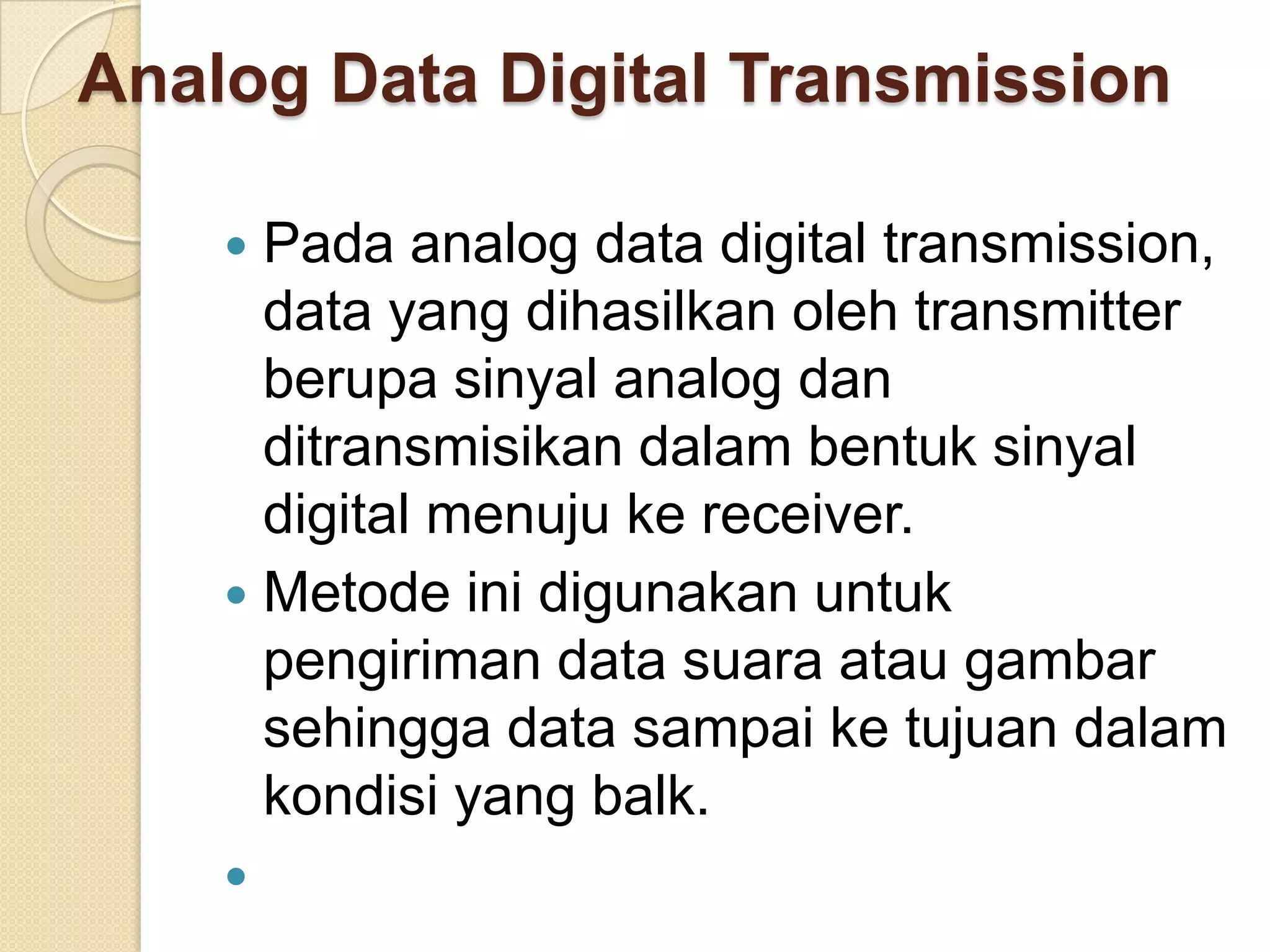 Analog Data Digital Transmission

     Pada analog data digital transmission,
      data yang dihasilkan oleh transmitter
      berupa sinyal analog dan
      ditransmisikan dalam bentuk sinyal
      digital menuju ke receiver.
     Metode ini digunakan untuk
      pengiriman data suara atau gambar
      sehingga data sampai ke tujuan dalam
      kondisi yang balk.
    
 