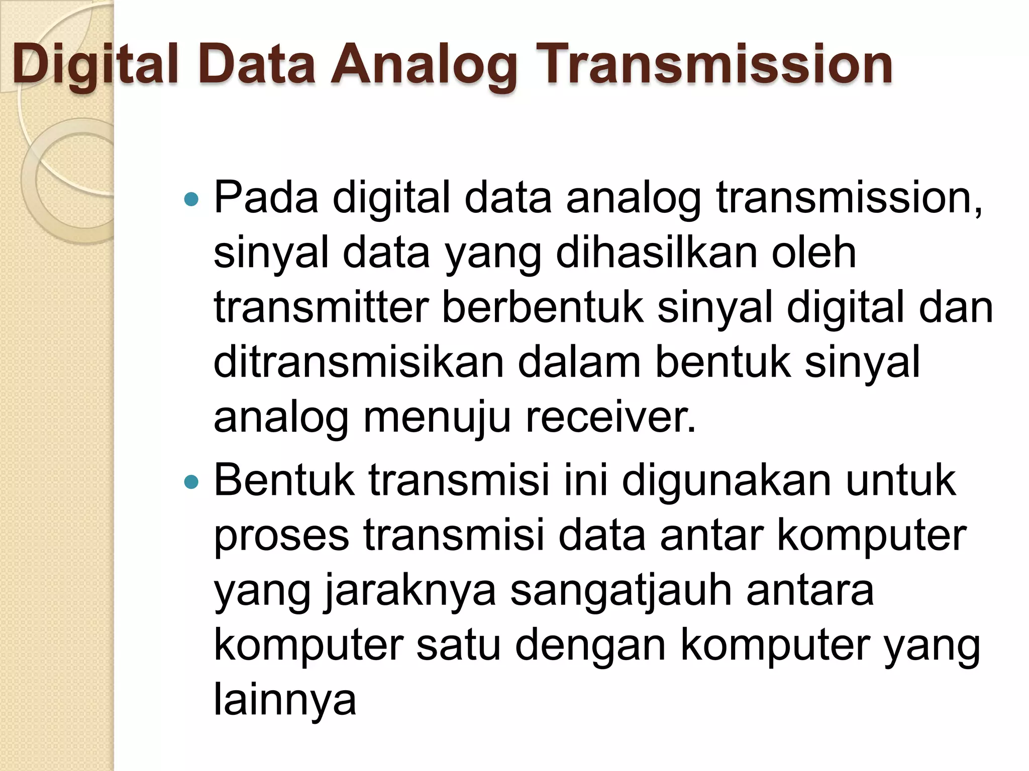 Digital Data Analog Transmission

       Pada digital data analog transmission,
        sinyal data yang dihasilkan oleh
        transmitter berbentuk sinyal digital dan
        ditransmisikan dalam bentuk sinyal
        analog menuju receiver.
       Bentuk transmisi ini digunakan untuk
        proses transmisi data antar komputer
        yang jaraknya sangatjauh antara
        komputer satu dengan komputer yang
        lainnya
 