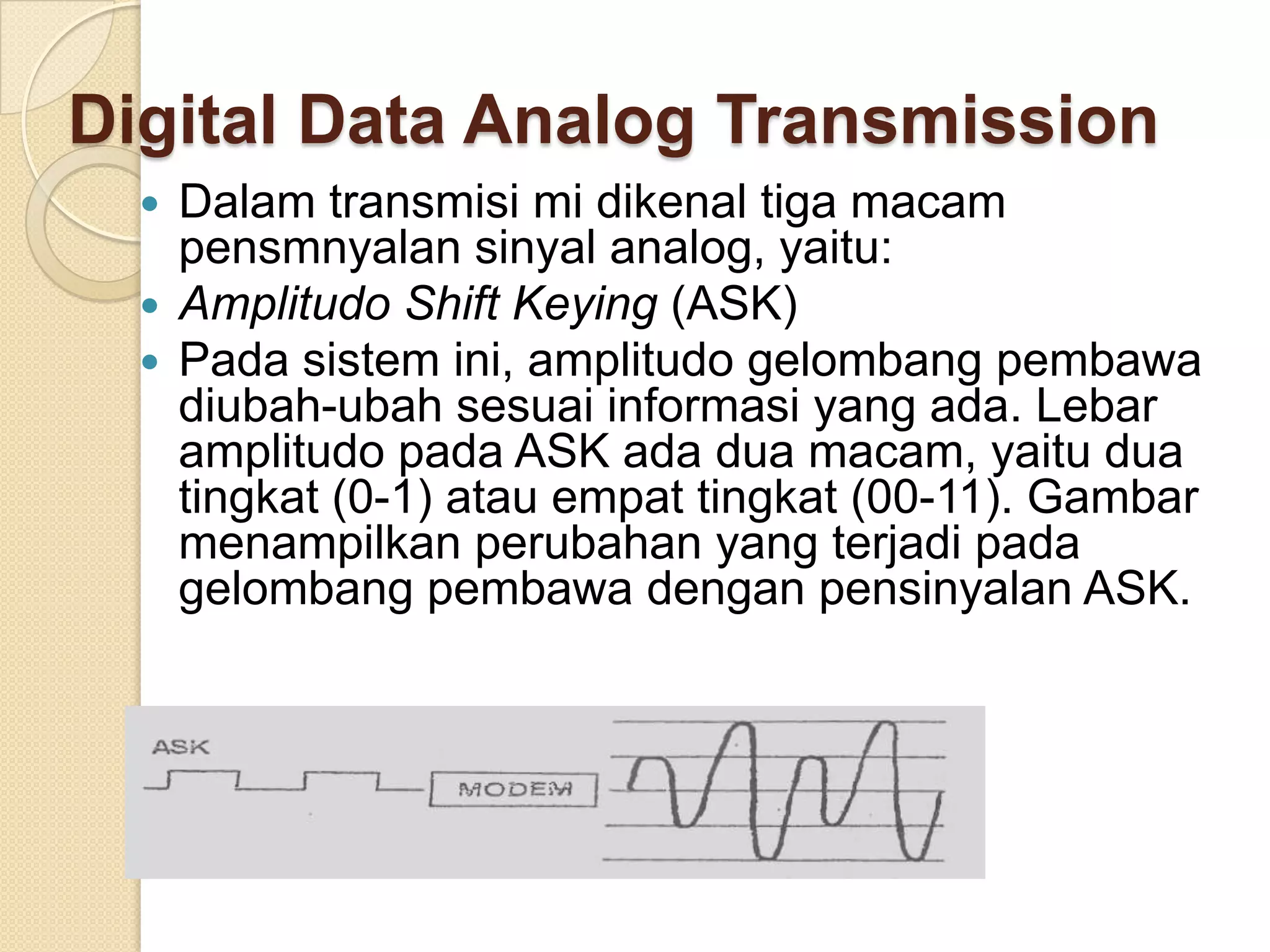 Digital Data Analog Transmission
     Dalam transmisi mi dikenal tiga macam
      pensmnyalan sinyal analog, yaitu:
     Amplitudo Shift Keying (ASK)
     Pada sistem ini, amplitudo gelombang pembawa
      diubah-ubah sesuai informasi yang ada. Lebar
      amplitudo pada ASK ada dua macam, yaitu dua
      tingkat (0-1) atau empat tingkat (00-11). Gambar
      menampilkan perubahan yang terjadi pada
      gelombang pembawa dengan pensinyalan ASK.
 