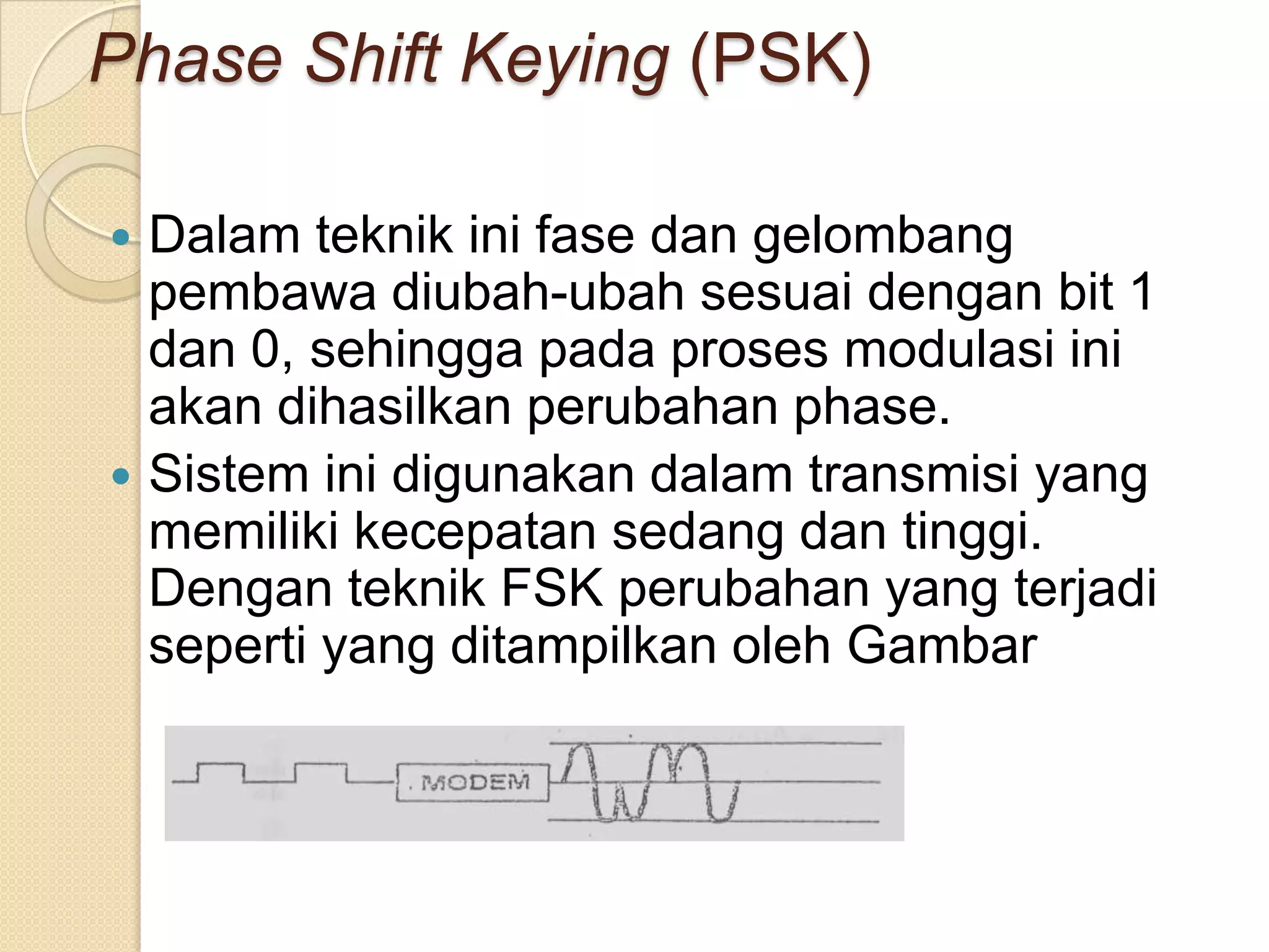 Phase Shift Keying (PSK)

 Dalam teknik ini fase dan gelombang
  pembawa diubah-ubah sesuai dengan bit 1
  dan 0, sehingga pada proses modulasi ini
  akan dihasilkan perubahan phase.
 Sistem ini digunakan dalam transmisi yang
  memiliki kecepatan sedang dan tinggi.
  Dengan teknik FSK perubahan yang terjadi
  seperti yang ditampilkan oleh Gambar
 