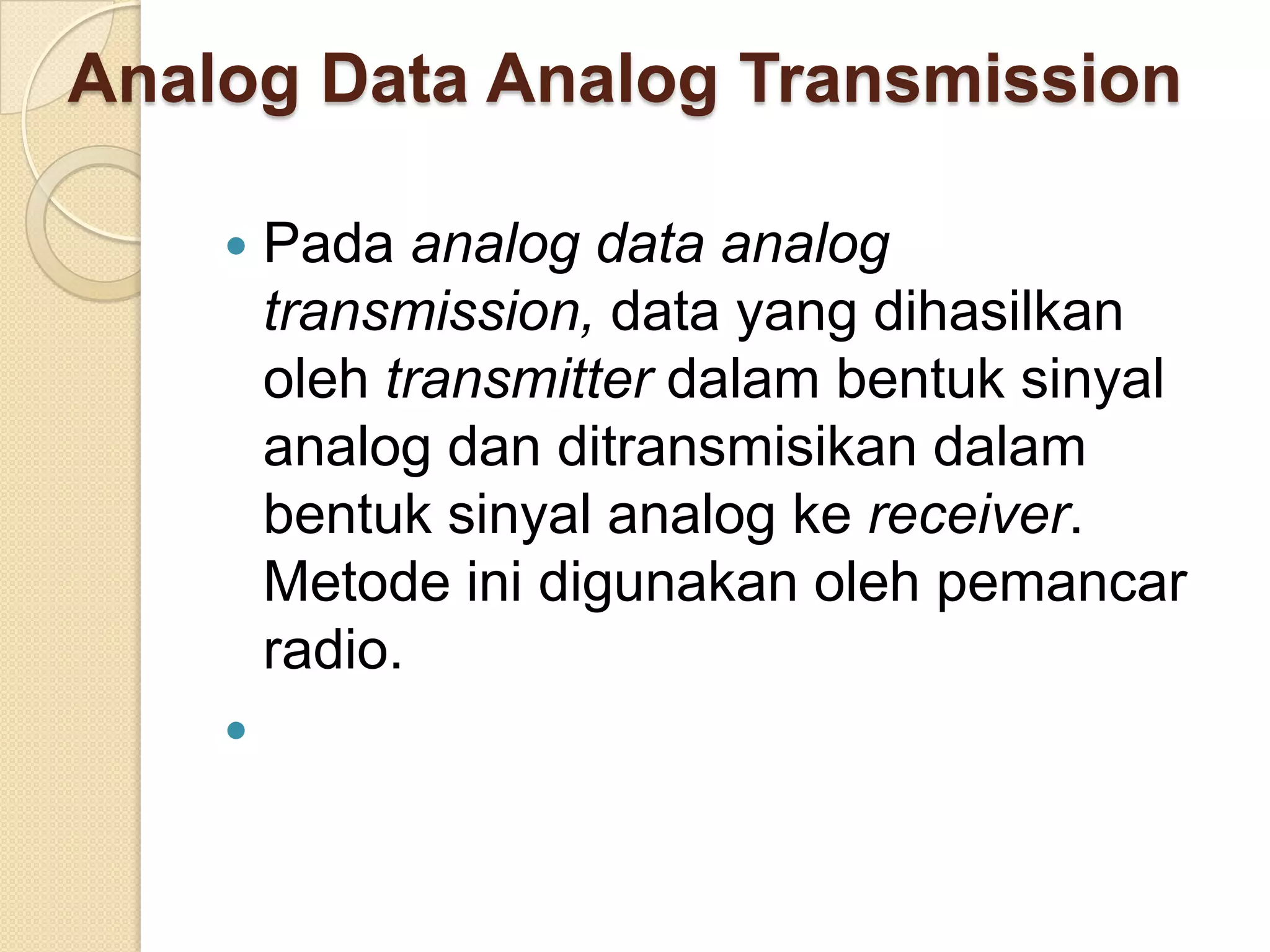 Analog Data Analog Transmission

       Pada analog data analog
        transmission, data yang dihasilkan
        oleh transmitter dalam bentuk sinyal
        analog dan ditransmisikan dalam
        bentuk sinyal analog ke receiver.
        Metode ini digunakan oleh pemancar
        radio.
    
 