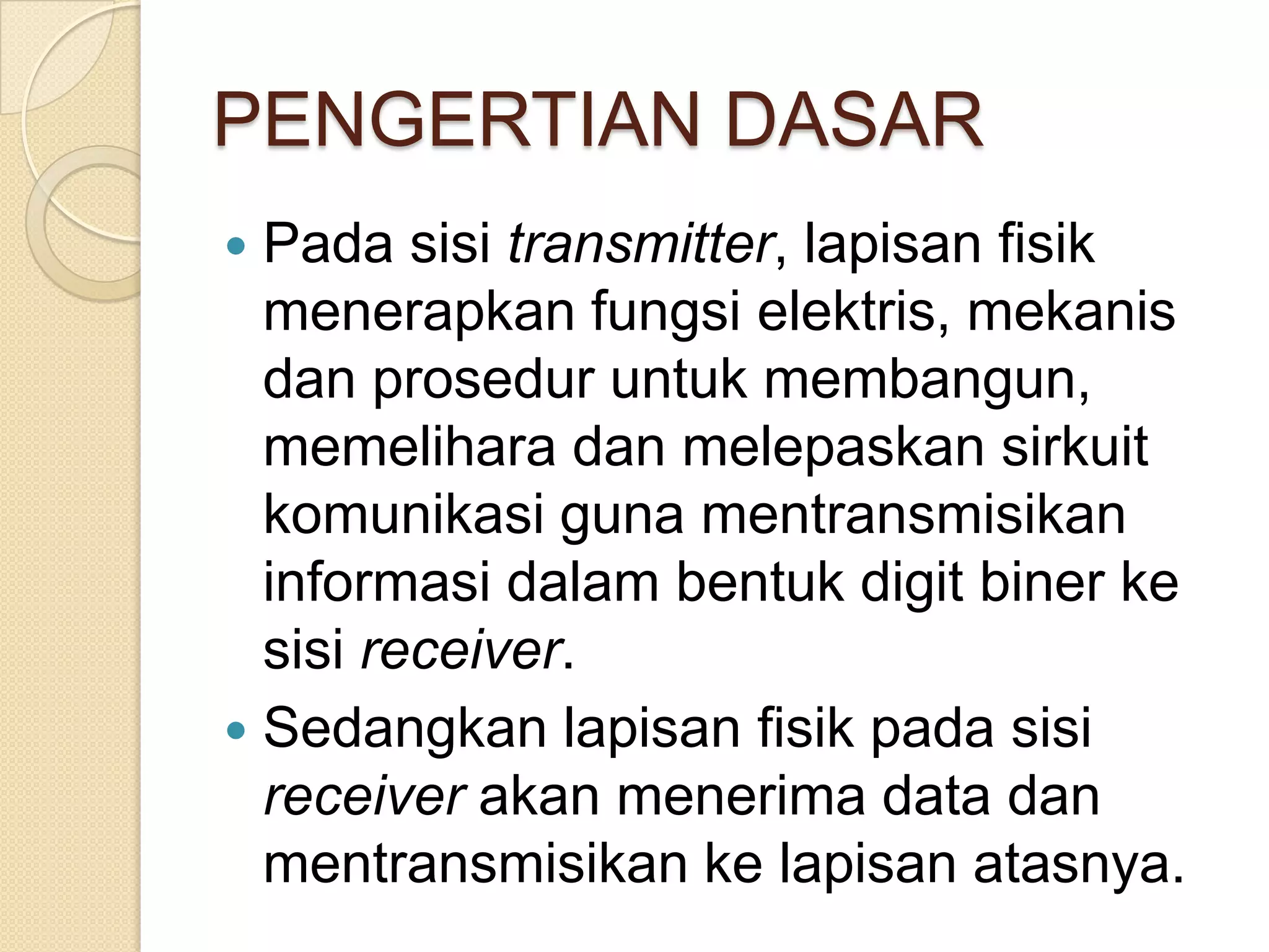 PENGERTIAN DASAR
 Pada sisi transmitter, lapisan fisik
  menerapkan fungsi elektris, mekanis
  dan prosedur untuk membangun,
  memelihara dan melepaskan sirkuit
  komunikasi guna mentransmisikan
  informasi dalam bentuk digit biner ke
  sisi receiver.
 Sedangkan lapisan fisik pada sisi
  receiver akan menerima data dan
  mentransmisikan ke lapisan atasnya.
 