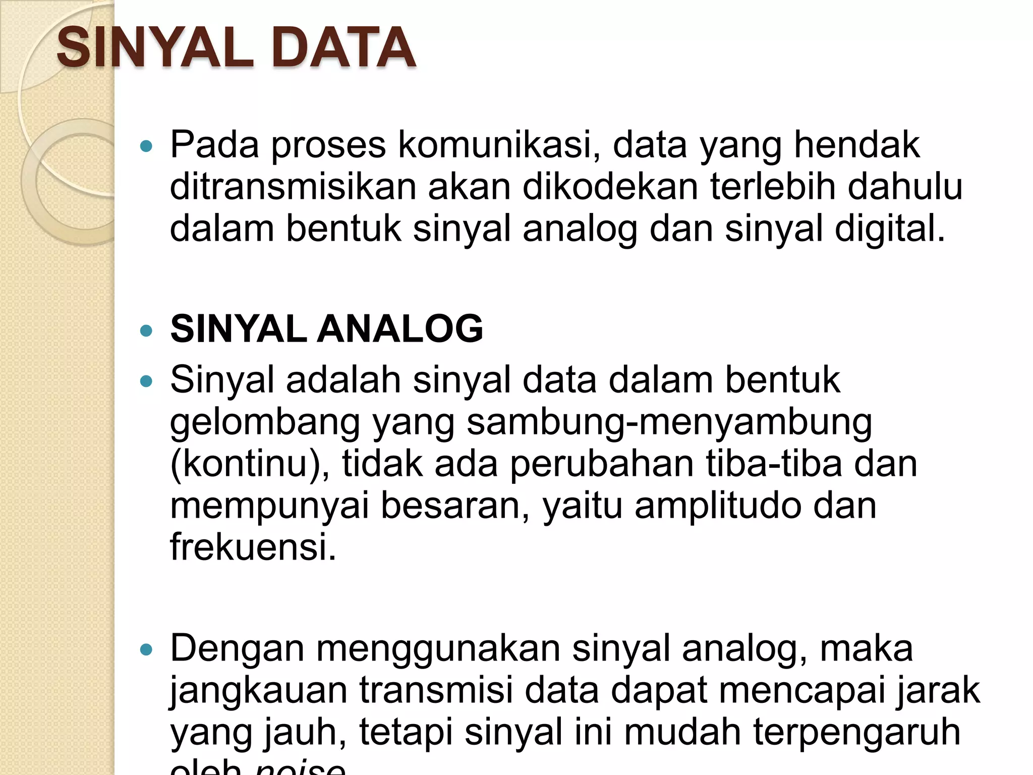 SINYAL DATA
     Pada proses komunikasi, data yang hendak
      ditransmisikan akan dikodekan terlebih dahulu
      dalam bentuk sinyal analog dan sinyal digital.

   SINYAL ANALOG
   Sinyal adalah sinyal data dalam bentuk
    gelombang yang sambung-menyambung
    (kontinu), tidak ada perubahan tiba-tiba dan
    mempunyai besaran, yaitu amplitudo dan
    frekuensi.

     Dengan menggunakan sinyal analog, maka
      jangkauan transmisi data dapat mencapai jarak
      yang jauh, tetapi sinyal ini mudah terpengaruh
 