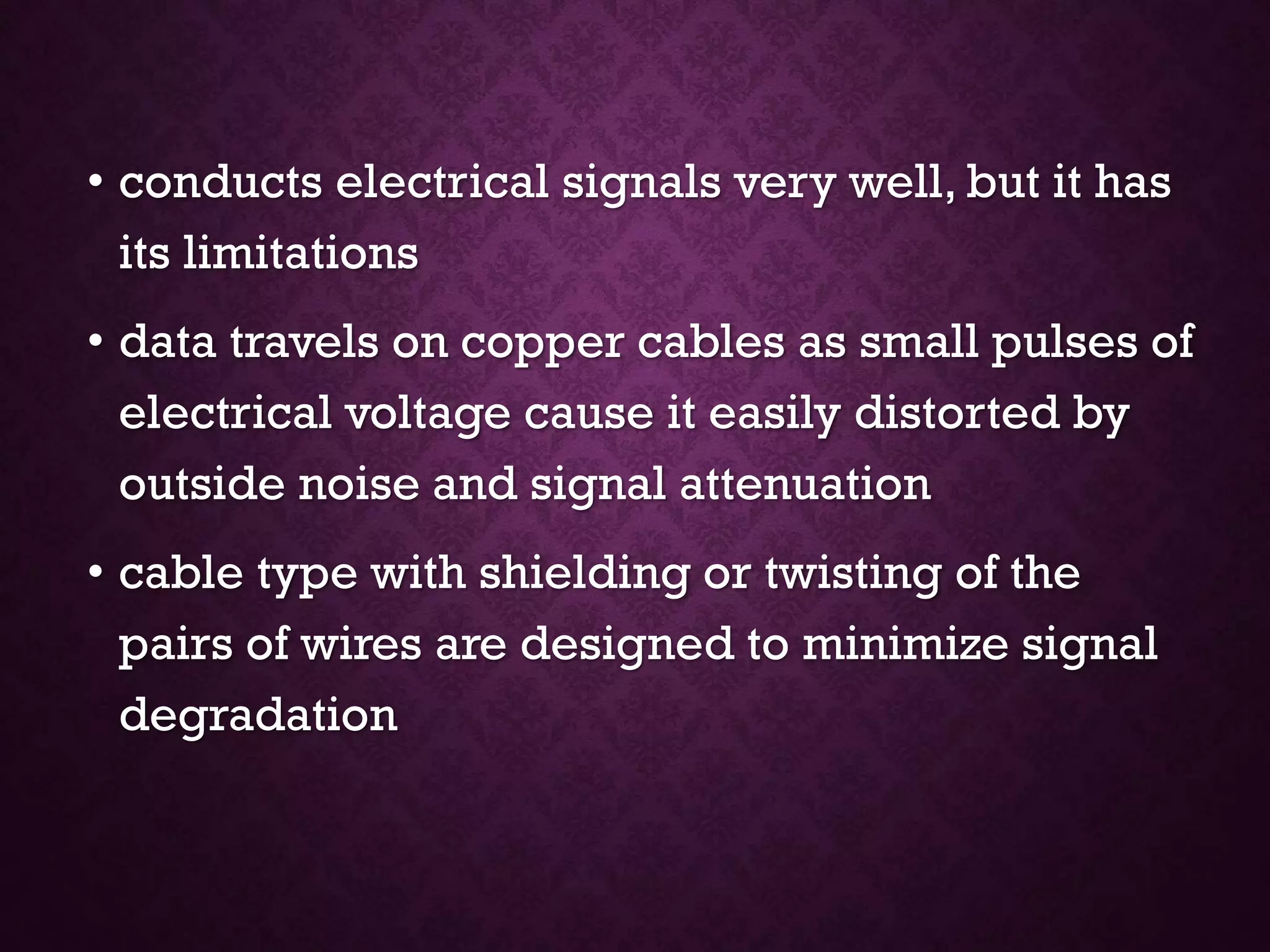 • conducts electrical signals very well, but it has
its limitations
• data travels on copper cables as small pulses of
electrical voltage cause it easily distorted by
outside noise and signal attenuation
• cable type with shielding or twisting of the
pairs of wires are designed to minimize signal
degradation
 