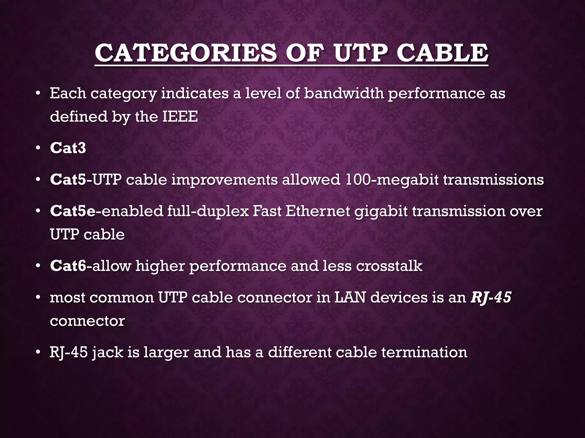 CATEGORIES OF UTP CABLE
• Each category indicates a level of bandwidth performance as
defined by the IEEE
• Cat3
• Cat5-UTP cable improvements allowed 100-megabit transmissions
• Cat5e-enabled full-duplex Fast Ethernet gigabit transmission over
UTP cable
• Cat6-allow higher performance and less crosstalk
• most common UTP cable connector in LAN devices is an RJ-45
connector
• RJ-45 jack is larger and has a different cable termination
 