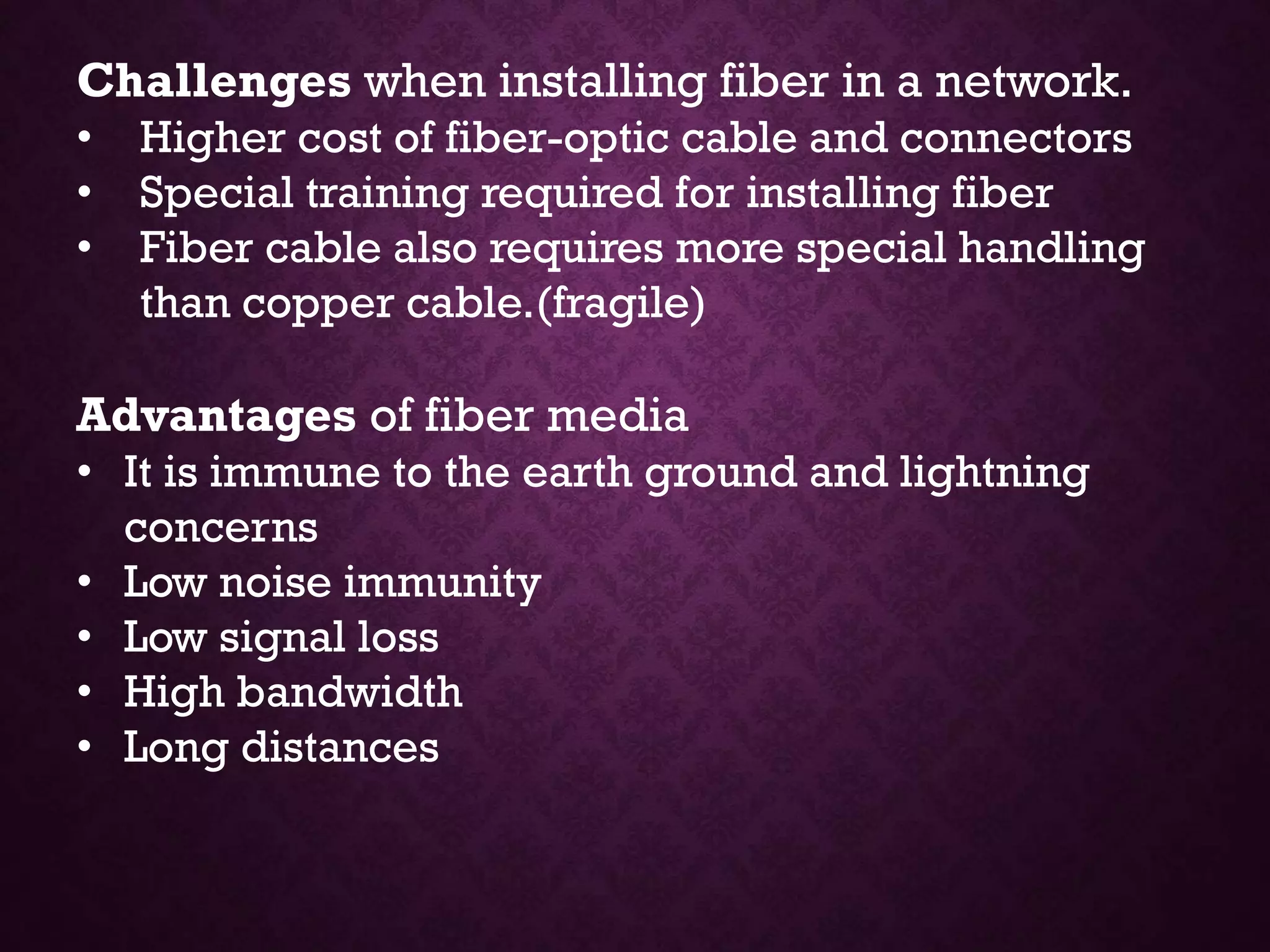 Challenges when installing fiber in a network.
• Higher cost of fiber-optic cable and connectors
• Special training required for installing fiber
• Fiber cable also requires more special handling
than copper cable.(fragile)
Advantages of fiber media
• It is immune to the earth ground and lightning
concerns
• Low noise immunity
• Low signal loss
• High bandwidth
• Long distances
 