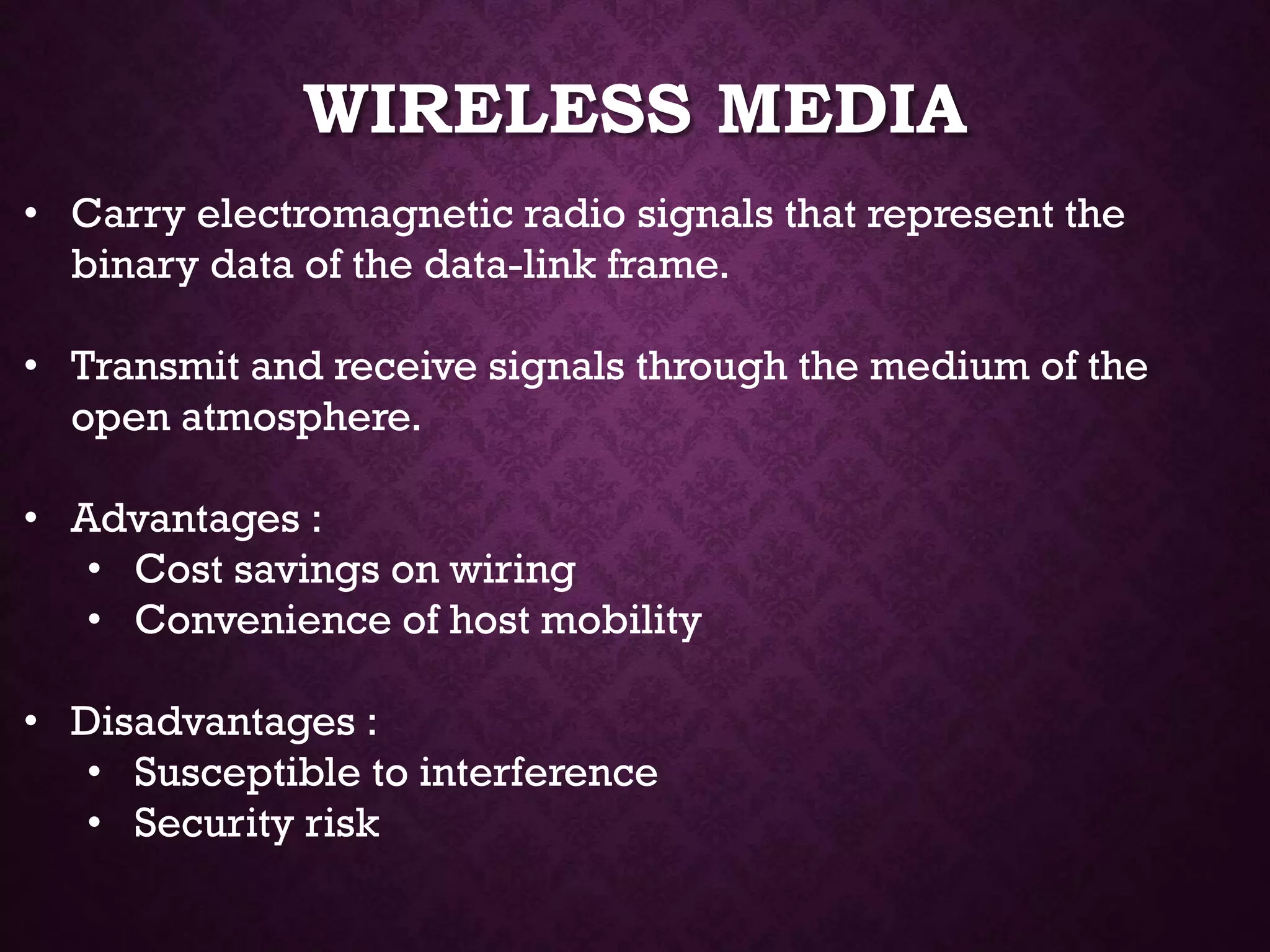 WIRELESS MEDIA
• Carry electromagnetic radio signals that represent the
binary data of the data-link frame.
• Transmit and receive signals through the medium of the
open atmosphere.
• Advantages :
• Cost savings on wiring
• Convenience of host mobility
• Disadvantages :
• Susceptible to interference
• Security risk
 