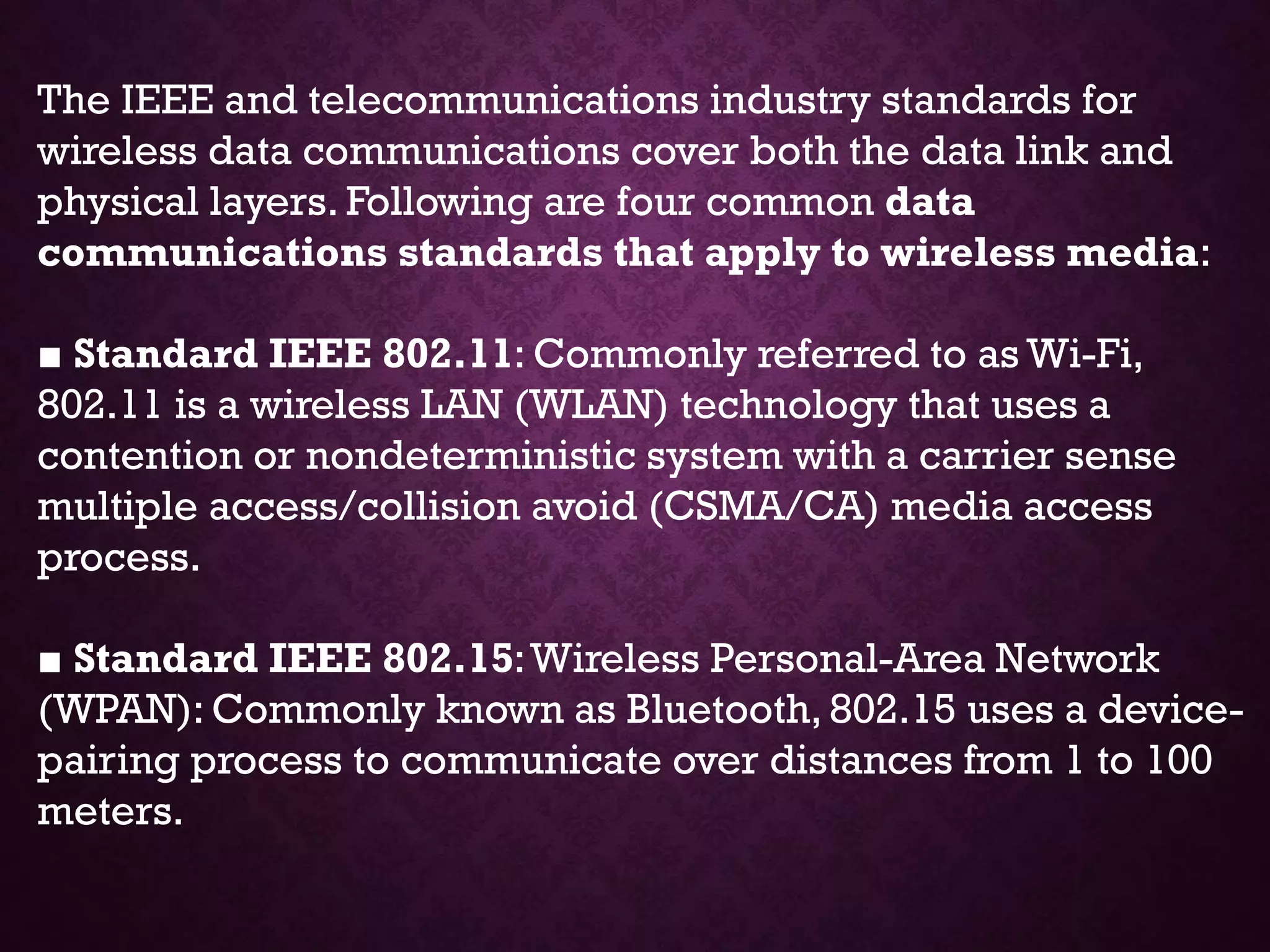 The IEEE and telecommunications industry standards for
wireless data communications cover both the data link and
physical layers. Following are four common data
communications standards that apply to wireless media:
■ Standard IEEE 802.11: Commonly referred to as Wi-Fi,
802.11 is a wireless LAN (WLAN) technology that uses a
contention or nondeterministic system with a carrier sense
multiple access/collision avoid (CSMA/CA) media access
process.
■ Standard IEEE 802.15:Wireless Personal-Area Network
(WPAN): Commonly known as Bluetooth, 802.15 uses a device-
pairing process to communicate over distances from 1 to 100
meters.
 