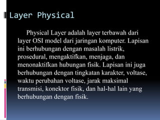 Layer Physical
Physical Layer adalah layer terbawah dari
layer OSI model dari jaringan komputer. Lapisan
ini berhubungan dengan masalah listrik,
prosedural, mengaktifkan, menjaga, dan
menonaktifkan hubungan fisik. Lapisan ini juga
berhubungan dengan tingkatan karakter, voltase,
waktu perubahan voltase, jarak maksimal
transmisi, konektor fisik, dan hal-hal lain yang
berhubungan dengan fisik.
 