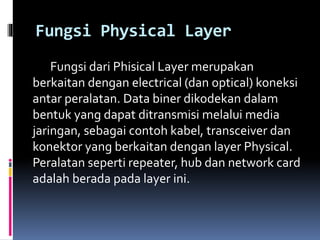 Fungsi Physical Layer
Fungsi dari Phisical Layer merupakan
berkaitan dengan electrical (dan optical) koneksi
antar peralatan. Data biner dikodekan dalam
bentuk yang dapat ditransmisi melalui media
jaringan, sebagai contoh kabel, transceiver dan
konektor yang berkaitan dengan layer Physical.
Peralatan seperti repeater, hub dan network card
adalah berada pada layer ini.
 