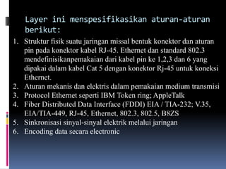 Layer ini menspesifikasikan aturan-aturan
berikut:
1. Struktur fisik suatu jaringan missal bentuk konektor dan aturan
pin pada konektor kabel RJ-45. Ethernet dan standard 802.3
mendefinisikanpemakaian dari kabel pin ke 1,2,3 dan 6 yang
dipakai dalam kabel Cat 5 dengan konektor Rj-45 untuk koneksi
Ethernet.
2. Aturan mekanis dan elektris dalam pemakaian medium transmisi
3. Protocol Ethernet seperti IBM Token ring; AppleTalk
4. Fiber Distributed Data Interface (FDDI) EIA / TIA-232; V.35,
EIA/TIA-449, RJ-45, Ethernet, 802.3, 802.5, B8ZS
5. Sinkronisasi sinyal-sinyal elektrik melalui jaringan
6. Encoding data secara electronic
 