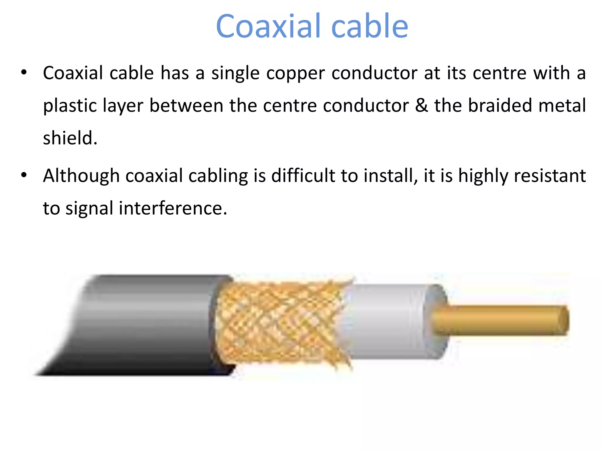 Coaxial cable
• Coaxial cable has a single copper conductor at its centre with a
plastic layer between the centre conductor & the braided metal
shield.
• Although coaxial cabling is difficult to install, it is highly resistant
to signal interference.
 