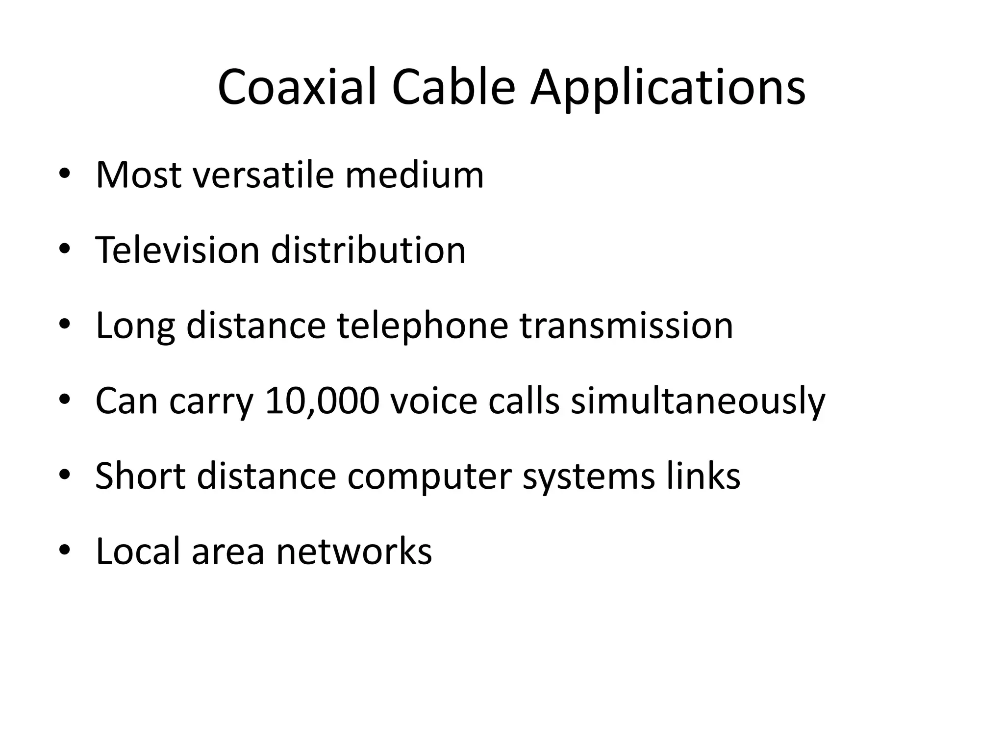 Coaxial Cable Applications
• Most versatile medium
• Television distribution
• Long distance telephone transmission
• Can carry 10,000 voice calls simultaneously
• Short distance computer systems links
• Local area networks
 
