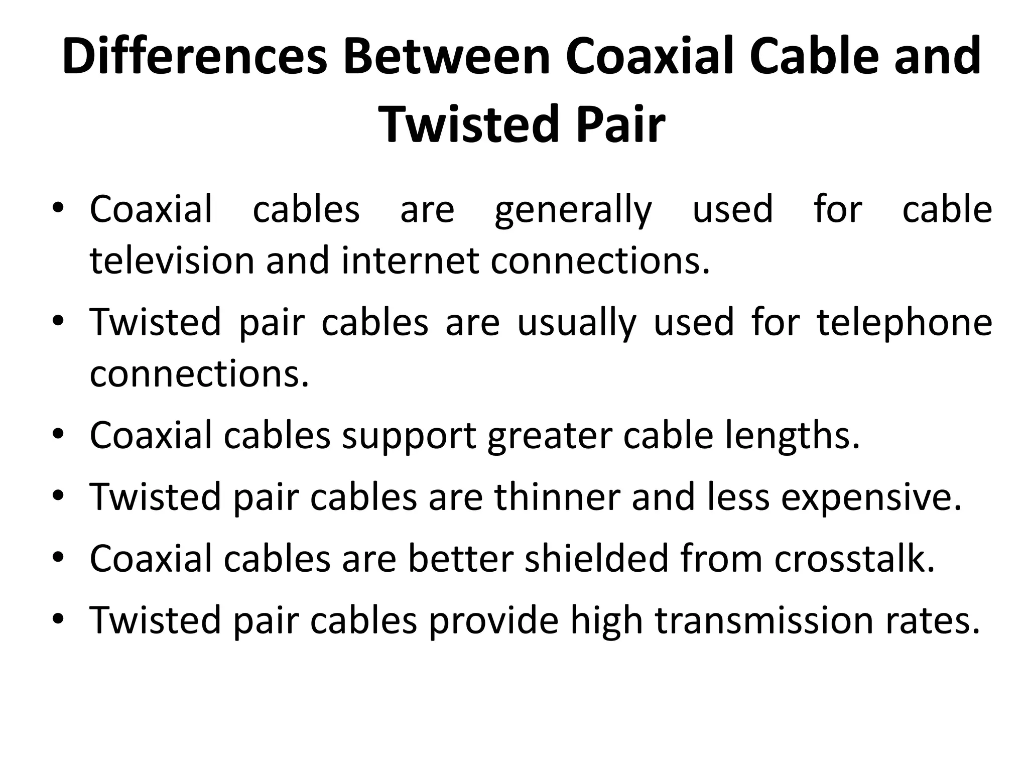 Differences Between Coaxial Cable and
Twisted Pair
• Coaxial cables are generally used for cable
television and internet connections.
• Twisted pair cables are usually used for telephone
connections.
• Coaxial cables support greater cable lengths.
• Twisted pair cables are thinner and less expensive.
• Coaxial cables are better shielded from crosstalk.
• Twisted pair cables provide high transmission rates.
 