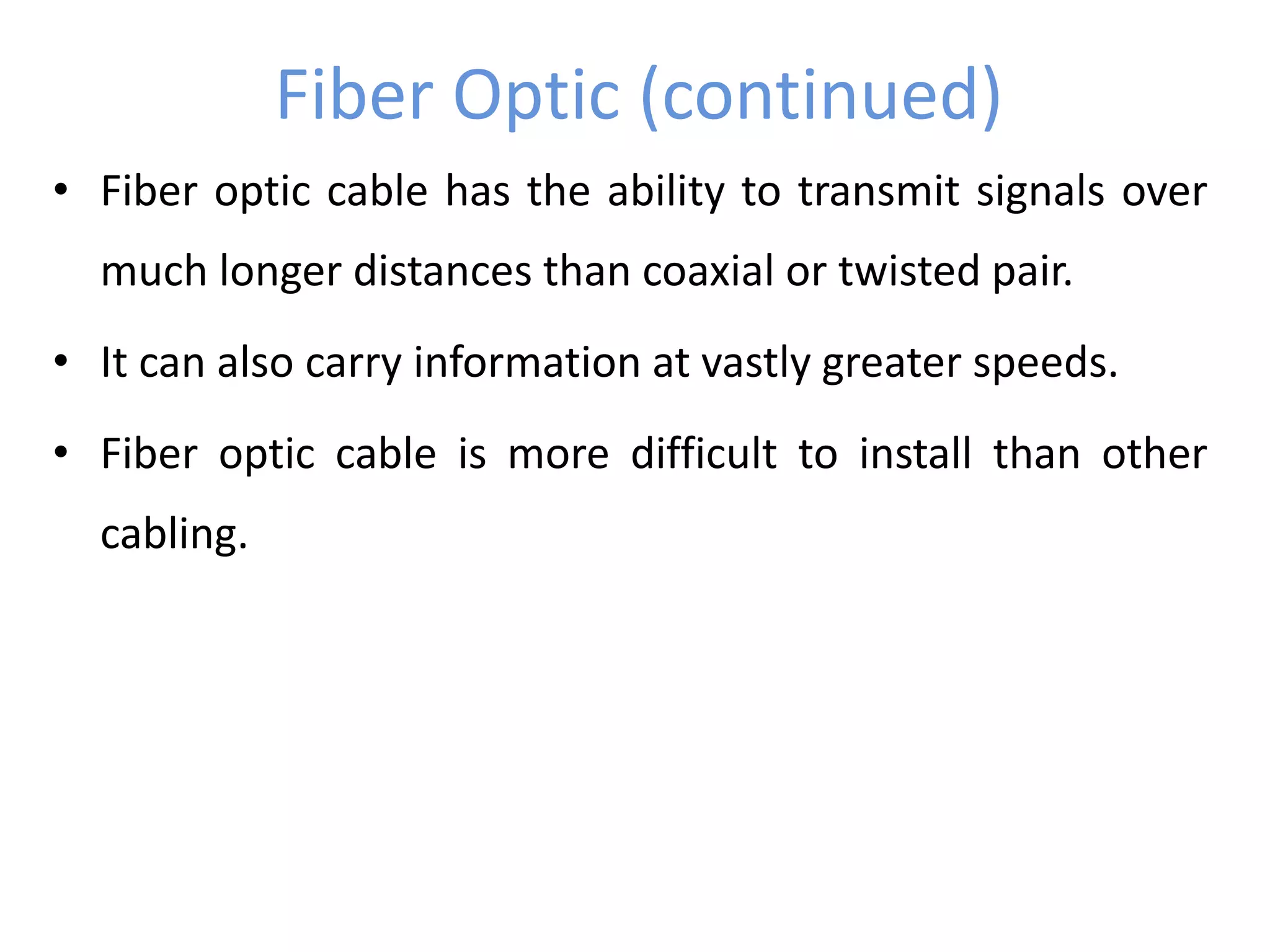 Fiber Optic (continued)
• Fiber optic cable has the ability to transmit signals over
much longer distances than coaxial or twisted pair.
• It can also carry information at vastly greater speeds.
• Fiber optic cable is more difficult to install than other
cabling.
 