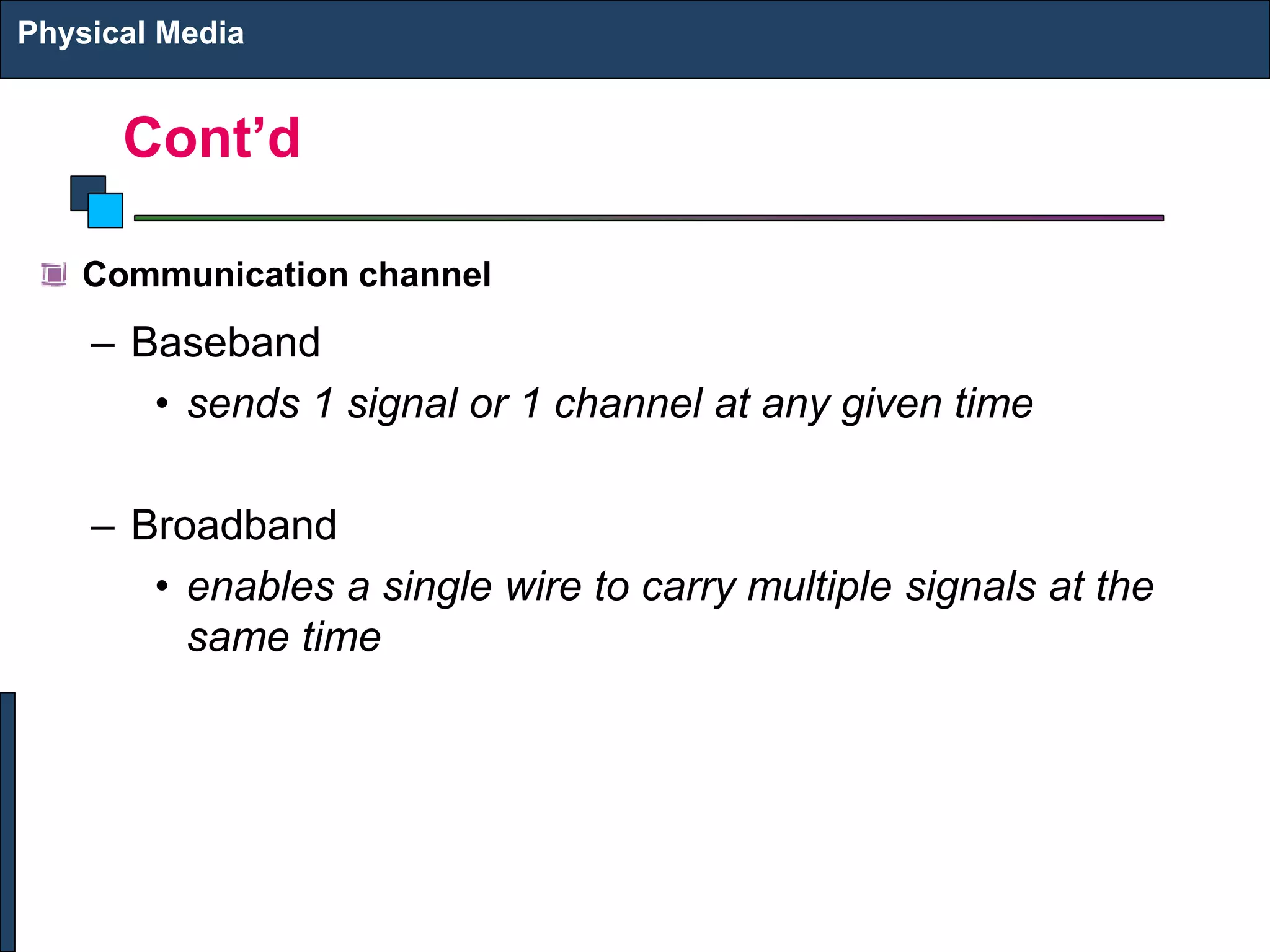 Cont’d
Communication channel
– Baseband
• sends 1 signal or 1 channel at any given time
– Broadband
• enables a single wire to carry multiple signals at the
same time
Physical Media
 