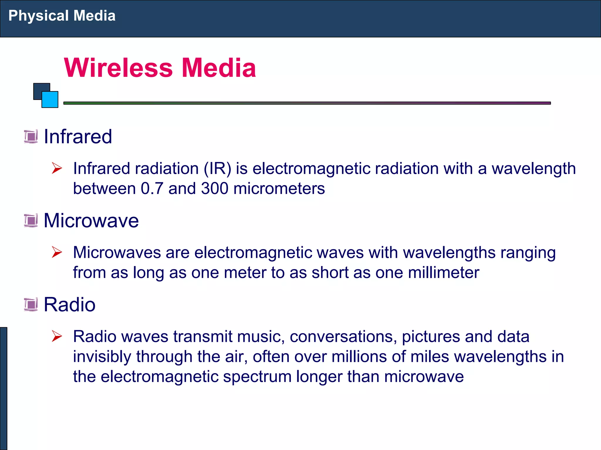Wireless Media
Infrared
➢ Infrared radiation (IR) is electromagnetic radiation with a wavelength
between 0.7 and 300 micrometers
Microwave
➢ Microwaves are electromagnetic waves with wavelengths ranging
from as long as one meter to as short as one millimeter
Radio
➢ Radio waves transmit music, conversations, pictures and data
invisibly through the air, often over millions of miles wavelengths in
the electromagnetic spectrum longer than microwave
Physical Media
 