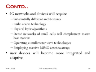 Contd..
• 5G networks and devices will require
– Substantially different architectures
– Radio access technology
– Physical layer algorithms
– Dense networks of small cells will complement macro
base stations
– Operating at millimeter wave technologies
– Employing massive MIMO antenna arrays
• user devices will become more integrated and
adaptive
01.07.2020 10
FDP on Evolution of 5G
 