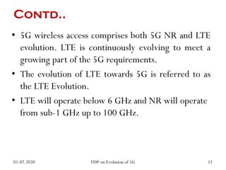 Contd..
• 5G wireless access comprises both 5G NR and LTE
evolution. LTE is continuously evolving to meet a
growing part of the 5G requirements.
• The evolution of LTE towards 5G is referred to as
the LTE Evolution.
• LTE will operate below 6 GHz and NR will operate
from sub-1 GHz up to 100 GHz.
01.07.2020 12
FDP on Evolution of 5G
 