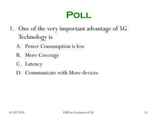 Poll
1. One of the very important advantage of 5G
Technology is
A. Power Consumption is less
B. More Coverage
C. Latency
D. Communicate with More devices
01.07.2020 13
FDP on Evolution of 5G
 
