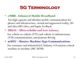 5G Terminology
• eMBB - Enhanced Mobile Broadband
For high-capacity and ultrafast mobile communications for
phones and infrastructure, virtual and augmented reality, 3D
and ultra-HD video, and haptic feedback
• URLLC - Ultra-reliable and Low Latency
For vehicle-to-vehicle (V2V) and vehicle-to-infrastructure
(V2I) communications, autonomous driving
• mMTC - Massive Machine-Type Communications
For consumer and industrial IoT, Industry 4.0 mission-critical
machine-to-machine (MC-M2M)
01.07.2020 14
FDP on Evolution of 5G
 