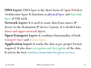 OWA Layer: OWA layer is the short form of OpenWireless
Architecture layer. It functions as physical layer and data link
layer of OSI stack.
Network Layer: It is used to route data from source IP
device to the destination IP device/system. It is divided into
lower and upper network layers.
OpenTransport Layer: It combines functionality of both
transport layer and session layer.
Application Layer: It marks the data as per proper format
required. It also does encryption and decryption of the data.
It selects the best wireless connection for given service.
01.07.2020 17
FDP on Evolution of 5G
 