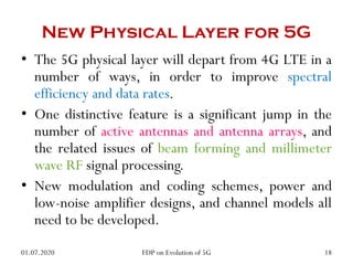 • The 5G physical layer will depart from 4G LTE in a
number of ways, in order to improve spectral
efficiency and data rates.
• One distinctive feature is a significant jump in the
number of active antennas and antenna arrays, and
the related issues of beam forming and millimeter
wave RF signal processing.
• New modulation and coding schemes, power and
low-noise amplifier designs, and channel models all
need to be developed.
New Physical Layer for 5G
01.07.2020 18
FDP on Evolution of 5G
 