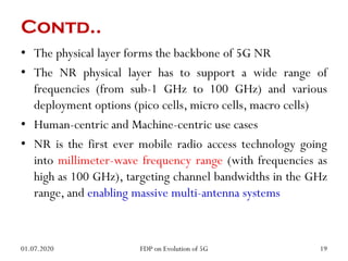 • The physical layer forms the backbone of 5G NR
• The NR physical layer has to support a wide range of
frequencies (from sub-1 GHz to 100 GHz) and various
deployment options (pico cells, micro cells, macro cells)
• Human-centric and Machine-centric use cases
• NR is the first ever mobile radio access technology going
into millimeter-wave frequency range (with frequencies as
high as 100 GHz), targeting channel bandwidths in the GHz
range, and enabling massive multi-antenna systems
Contd..
01.07.2020 19
FDP on Evolution of 5G
 