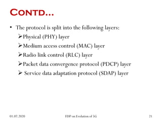Contd…
• The protocol is split into the following layers:
Physical (PHY) layer
Medium access control (MAC) layer
Radio link control (RLC) layer
Packet data convergence protocol (PDCP) layer
 Service data adaptation protocol (SDAP) layer
01.07.2020 21
FDP on Evolution of 5G
 