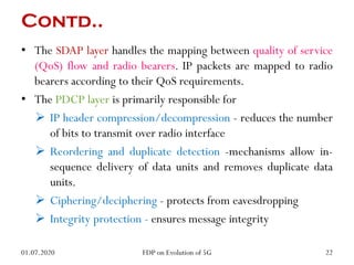 Contd..
• The SDAP layer handles the mapping between quality of service
(QoS) flow and radio bearers. IP packets are mapped to radio
bearers according to their QoS requirements.
• The PDCP layer is primarily responsible for
 IP header compression/decompression - reduces the number
of bits to transmit over radio interface
 Reordering and duplicate detection -mechanisms allow in-
sequence delivery of data units and removes duplicate data
units.
 Ciphering/deciphering - protects from eavesdropping
 Integrity protection - ensures message integrity
01.07.2020 22
FDP on Evolution of 5G
 