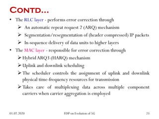 Contd…
• The RLC layer - performs error correction through
 An automatic repeat request 2 (ARQ) mechanism
 Segmentation/resegmentation of (header compressed) IP packets
 In-sequence delivery of data units to higher layers
• The MAC layer - responsible for error correction through
HybridARQ3 (HARQ) mechanism
Uplink and downlink scheduling
The scheduler controls the assignment of uplink and downlink
physical time-frequency resources for transmission
Takes care of multiplexing data across multiple component
carriers when carrier aggregation is employed
01.07.2020 23
FDP on Evolution of 5G
 