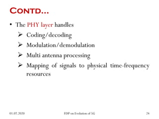 Contd…
• The PHY layer handles
 Coding/decoding
 Modulation/demodulation
 Multi antenna processing
 Mapping of signals to physical time-frequency
resources
01.07.2020 24
FDP on Evolution of 5G
 