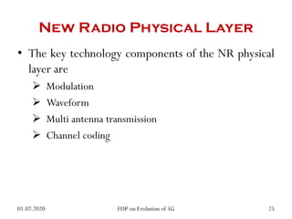 New Radio Physical Layer
• The key technology components of the NR physical
layer are
 Modulation
 Waveform
 Multi antenna transmission
 Channel coding
01.07.2020 25
FDP on Evolution of 5G
 