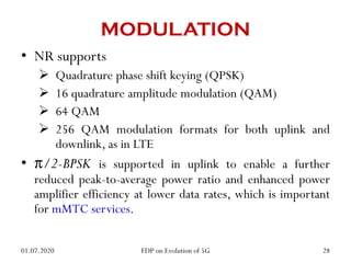 MODULATION
• NR supports
 Quadrature phase shift keying (QPSK)
 16 quadrature amplitude modulation (QAM)
 64 QAM
 256 QAM modulation formats for both uplink and
downlink, as in LTE
• π/2-BPSK is supported in uplink to enable a further
reduced peak-to-average power ratio and enhanced power
amplifier efficiency at lower data rates, which is important
for mMTC services.
01.07.2020 28
FDP on Evolution of 5G
 