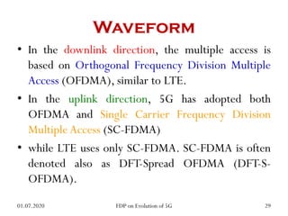 Waveform
• In the downlink direction, the multiple access is
based on Orthogonal Frequency Division Multiple
Access (OFDMA), similar to LTE.
• In the uplink direction, 5G has adopted both
OFDMA and Single Carrier Frequency Division
Multiple Access (SC-FDMA)
• while LTE uses only SC-FDMA. SC-FDMA is often
denoted also as DFT-Spread OFDMA (DFT-S-
OFDMA).
01.07.2020 29
FDP on Evolution of 5G
 