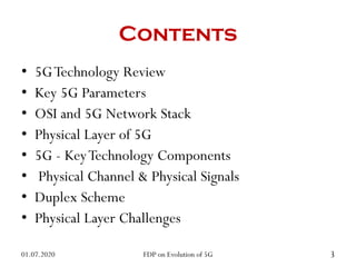 Contents
• 5GTechnology Review
• Key 5G Parameters
• OSI and 5G Network Stack
• Physical Layer of 5G
• 5G - KeyTechnology Components
• Physical Channel & Physical Signals
• Duplex Scheme
• Physical Layer Challenges
01.07.2020 3
FDP on Evolution of 5G
 