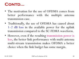 Contd…
• The motivation for the use of OFDMA comes from
better performance with the multiple antenna
transmission case.
• Traditionally, the use of OFDMA has caused about
1–2 dB loss in the available power for the uplink
transmission compared to the SC-FDMA waveform.
• However, even if the resulting transmission power is
less, the better link performance with multi-antenna
multi-stream transmission makes OFDMA a better
choice when the link budget has some margin.
01.07.2020 30
FDP on Evolution of 5G
 
