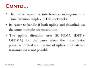Contd…
• The other aspect is interference management in
Time Division Duplex (TDD) networks.
• Its easier to handle if both uplink and downlink use
the same multiple access solution.
• The uplink direction uses SC-FDMA (DFT-S-
OFDMA) for the cases when the transmission
power is limited and the use of uplink multi-stream
transmission is not possible.
01.07.2020 32
FDP on Evolution of 5G
 